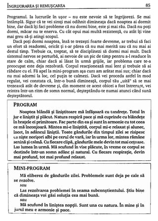 "

INGRUORAREA ŞI REM UŞ CAREA                                                     85


Programul. Ia lucrurile în uşor - nu este nevoie să te îngrijorezi. Se mai
întâmplă. Sigur că te vei sinlţi mai odihnit dimineaţa dacă noaptea ai dormit
bine, dar dacă îţi faci probleme că nu dormi bine, este şi mai rău. Dacă nu poţi
dormi, măcar nu te enerva. Cu cât opui mai multă rezistenţă, cu atât îţi vine
mai greu să-ţi atingi SCOptll.
    Dacă poţi dormi noaptea, însă te trezeşti foarte devreme, ar trebui să faci
un efort să readonni, oricât ţi s-ar părea că nu mai merită sau că nu mai ai
destul timp. Trebuie ca, treptat, să te disciplinezi să dormi mai mult. Dacă
sistemul nervos se perturbă, ai nevoie de un pic de timp pentru a-l readuce în
stare de calm, chiar dacă ai lăsat în urmă grijile, iar problema care te-a
preocupat este deja rezolvată. Corpul reacţionează mai lent şi trebuie să ai
răbdare cu el. Fă apel la mini-program aşa cunl am arătat mai sus ; chiar dacă
nu mai adormi la loc, cel puţin te calmezi. Dacă vei proceda astfel în mod
regulat, vei constata că, într-o bună dimineaţă, corpul tău "uită" să se mai
trezească atât de devreme şi, din moment ce acest obicei a fost întrerupt, vei
reintra într-un ritm de somn normal, deşteptându-te numai atunci când sună
deşteptătorul.

    PROGRAM
        Noaptea blândă şi liniştitoare mă înfăşoară cu tandreţe. Totul în
    jur e liniştit şi plăcut. Natura respiră pace şi mă cuprinde cu blândeţe
    în braţele ei primitoare. Fac parte din ea şi sunt în annonie cu tot ceea
    ce mă înconjoară. Mintea mi-e liniştită, corpul mi...e relaxat şi alunec,
    încet, în adâncu1 liniştii . Toate gândurile din timpul zilei se risipesc
    l-a nişte norişori albi pe cerul de vară, iar în urma lor, mintea rămâne

    senină şi ca1mă. Cu fiecare clipă, gândurile mele devin tot mai ceţoase.
    Las lumea în urmă. Mă scufund în vise plăcute, în vreme ce corpul se
    destinde într-un somn adânc şi natural. Cu fiecare respiraţie, devin
    mai profund, tot mai profund relaxat.

    MINI-PROGRAM
       Mă eliberez de gândurile zilei. Problemele sunt deja pe cale să
    se rezolve.
               sau

       Las rezolvarea problemei în seama subconştientului. Ştiu bi�e
    că dimineaţa voi găsi soluţia cea mai bună.
               sau
   Mă scufund în liniştea nopţii. Sunt una cu natura. In mine şi în
I� meu e armonie şi
    ! _ _ __


  rul                  pace.
                               ----- ---- -------
 