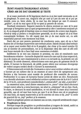 86                                                            GÂNDIREA POZITIVĂ


     SUNT FOARTE îNGRIJORAT ATUNCI
      A

     CAND AM DE DAT EXAMENE ŞI TESTE

     Şi ai toate motivele să fii îngrijorat dacă nu ţi-ai dat toată osteneala ca să
                   "


te pregăteşti. In acest caz, singurul sfat pe care ţi-l pot da este să te pui pe
treabă, ceea ce, între altele, îţi va mai lua din timpul pe care îl consacri
"grijilor", ca să nu mai s pun că îţi va spori şi şansele de succes.
    Studiază sistematic. Imparte materia în câteva secţiuni pe care să le poţi
           e   A       ·      •     •             W       "

parcurge ŞI InregIstra uşor ŞI apOI programeaza-ţI cate o asemenea secţiune pe
                                                      •




zi. Ai ca singură grijă să înţelegi ceea ce citeşti înainte de a trece mai departe .
Alocă-ţi timp şi pentru o recapitulare generală, ca să te asiguri că ţi-ai fixat
cunoştinţele învăţate. Cu cât repeţi mai des şi de mai multe ori, cu atât
materialul parcurs este memorat m ai bine.
    Dacă dai un test pentru permisul de conducere auto, sper că nu o faci
înainte de a fi învăţat manevrele care trebuie ştiute. Există situaţii când trebuie
să te supui unei testări fără să te fi pregătit, dar chiar şi în cazul testelor IQ
sau al testelor de personalitate, tot ai la dispoziţie cărţi din care să afli cele
mai bune metode de a face faţă unor asemenea evaluări.
    Indiferent la ce test sau examen te prezinţi, nu uita că rezultatele sunt
întotdeauna relative - lucrurile depind de starea în care eşti în ziua respectivă,
ca şi de cearta pe care examinatorul a avut-o cu nevastă-sa, la primele ore ale
           "


dimineţii. In unele domenii, obiectivitatea este mai greu de garantat decât în
altele. O lucrare la literatură, de pildă, poate stârni mai serioase divergenţe
de vederi asupra notării decât o lucrare la matematică.
    O binecunoscută revistă din Germania a cerut unui scriitor celebru să scrie
o lucrare pe un subiect dat la un examen al unor elevi de optsprezece ani.
Revista a dat lucrarea unui număr de profesori din comisiile de notare .
Profesorilor li s-� spus că lucrarea fusese scrisă de către un elev. Rezultatele
s-au dovedit uluitoare : eseul celebrului scriitor a primit note de la A la U (adică
de la 1 0 la 2) , unii profesori considerându-l "remarcabil", iar alţii "o porcărie".
    La examenul auto, unul dintre examinatori te "trece" chiar dacă efectuezi
virajul corect abia la a treia încercare, iar altul te "trânteşte" cât ai clipi. Dacă,
în mare, te descurci în mod satisfăcător, te vei dovedi în stare să-ţi corectezi
greşelile, aşa că cel mai bun lucru pe care îl ai de făcut este să te pregăteşti
cât mai bine, să repeţi manevrele şi să fii convins că ceea ce îţi "iese" la orele
de practică îţi va "ieşi" perfect şi la examen.
    Când te pregăteşti pentru un examen sau un test, respectă unnătoarele etape :
•   Pregăteşte-te bine.
    Priveşte etapa de pregătire cu profesionalism şi tragere de inimă, astfel ca
să-ţi poţi spune că ai făcut într-adevăr tot ceea ce puteai face.
 