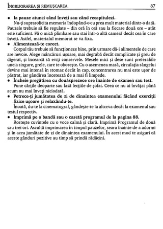 1'

INGRU ORAREA ŞI REMUŞ CAREA                                                  87

•   Ia pauze atunci când înveţi sau când recapitulezi.
    Nu-ţi suprasolicita memoria îndopând-o cu prea mult material dintr-o dată.
Pauzele trebuie să fie regulate - din oră în oră sau la fiecare două ore - atât
este suficient. Fă o mică plimbare sau stai într-o altă cameră decât cea în care
înveţi. Astfel, materialul memorat se va fixa.
•   Alimentează-te corect.
    Corpul tău trebuie să funcţioneze bine, prin urmare dă-i alimentele de care
are nevoie. Alege mâncăruri uşoare, mai degrabă decât complicate şi greu de
digerat, şi încearcă să eviţi conservele. Mesele mici şi dese sunt preferabile
uneia singure, grele, care te oboseşte. Cu o asemenea masă, circulaţia sângelui
devine mai intensă în stomac decât în cap, concentrare a nu mai este uşor de
păstrat, iar gândirea încetează de a mai fi limpede.
•   Încheie pregătirea cu douăsprezece ore înainte de examen sau test.
    Pune cărţile deoparte sau lasă lecţiile de şofat. Ceea ce nu ai învăţat până
acum nu mai înveţi niciodată.
•   Petrece-ţi jumătatea de zi de dinaintea examenului făcând exerciţii
    fizice uşoare şi relaxându-te.
      A


    Inoată, du-te la cinematograf, gândeşte-te la altceva decât la examenul sau
testul respectiv.
•   Imprimă pe o bandă sau o casetă programul de la pagina 88.
    Rosteşte cuvintele cu o voce calmă şi clară. Imprimă Programul de două
sau trei ori. Ascultă imprimarea în timpul pauzelor, seara înainte de a adormi
şi în acea jumătate de zi de dinaintea examenului. Î n acest mod te asiguri că
aceste gânduri pozitive au timp să prindă rădăcini.
 