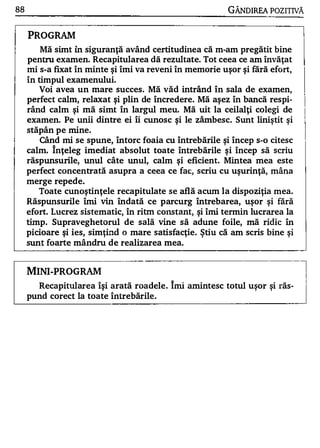 88                                                         GÂNDlREA POZITNĂ


     PROGRAM
        Mă simt în siguranţă având certitudiIlea că m-am pregătit bine
     pentru examen. Recapitularea dă rezultate. Tot ceea ce am învăţat
     mi s-a fixat în minte şi îmi va reveni în memorie uşor şi fără efort,
     în timpul examenului.
         Voi avea un mare succes . Mă văd intrând în sala de examen,
     perfect calm, relaxat şi plin de încredere. Mă aşez în bancă respi­
     rând calm şi mă simt în largul meu. Mă uit la ceilalţi colegi de
     examen. Pe unii dintre ei îi cunosc şi le zâmbesc. Sunt liniştit şi
       w    A       •

     stapan pe nune.
        Când mi se spune, întorc foaia cu întrebările şi încep s-o citesc
     calm. înţeleg imediat absolut toate întrebările şi încep să scriu
     răspunsurile, unul câte unul, calm şi eficient. Mintea mea este
     perfect concentrată asupra a ceea ce fac, scriu cu uşurinţă, mâna
     merge repede.
       Toate cunoştinţele recapitulate se află acum la dispoziţia mea.
     Răspunswile îmi vin îndată ce p arcurg întrebarea, uşor şi fără
     efort. Lucrez sistematic, în ritm constant, şi îmi termin lucrarea la
     timp . Supraveghetorul de sală vine să adune foile, mă ridic         în
     picioare şi ies, simţind o mare satisfacţie. ştiu că am scris bine şi
     sunt foarte mândru de realizarea mea.



     MINI-PROGRAM                                                              l
                                                                               I



                                                                               I
           Recapitularea îşi arată roadele . îmi amintesc totul uşor şi răs­
     pund corect la toate Întrebările .
 