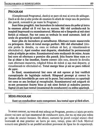 1

INGRU ORAREA ŞI REMU ŞCAREA                                                         89


     PROGRAM
          (Completează Programul, dacă ţi se pare că mai ai ceva de adăugat.
 ,   Dacă ai de dat şi alte probe de examen în afară de viraje sau de pornirea
     din pantă, notează-le pe toate în Program.)
        Sunt bine pregătit. Am încredere în talentul meu de şofer şi intru
     la examen ştiind că îl voi lua cu succes. Mă văd urcându-mă în
     maşină împreună cu examinatorul. Mintea mi-e limpede şi mă simt
     fericit şi relaxat. Fac tot ceea ce trebuie în mod automat. Iată că
     orele de practică îşi arată roadele.
         Sunt plin de încredere şi netulburat. Efectuez toate manevrele
     cu pricepere. Simt că totul merge perfect. Mă văd efectuând (des­
     crie proba în detaliu, cu ceea ce trebuie să faci, şi vizualizează-te
     efectuând-o) . Apoi conduc mai departe, rămânând în permanenţă
     calm şi stăpân pe mine. Exarninatorul este mulţumit de mine. Acum
     îmi cere să efectuez o pornire din pantă. Ştiu foarte bine cum s-o
     fac şi chiar o fac imediat, foarte corect (din nou, descrie în detaliu
     cum efectuezi manevra, trăgând frâna de mână şi aşa mai departe, şi
     vizualizează-te efectuând-o) . Totul merge bine şi mi se pare ridicol
     de uşor.
         În final, exarninatorul îmi cere să mă opresc şi îmi verifică
     cunoştinţele de legislaţie rutieră. Răspund prompt şi corect la
     fiecare din întrebările pe care mi le pune. Îmi amintesc cu uşwinţă
     tot ceea ce anI învăţat şi recapitulat. Exarninatorul mă asigură că
     m-am prezentat foarte bine şi mă simt fericit şi mândru pentru
     faptul că am luat testul (examenul de conducere) cu atâta uşwinţă.


     MINI-PROGRAM
          Sunt un conducător auto competent. Iau testul uşor şi fără efort.


     1


      In ace s t context) aş vrea să ma i adaug un P rogram pelltru a-i ajut a pe aceia
                                                           ,


dintre voi care aţi luat examenul de conducere auto, dar nu aţi mai pus mâna
pe volan de atunci Încoace. De obicei, oamenii îşi pierd curajul atunci când
î n c e te ază să mai p ractic e un lucru pe care, totuşi, ştiau să-I facă. �otivul
temerii este gândul la un posibil accident provocat de lipsa lor de experienţă.
 