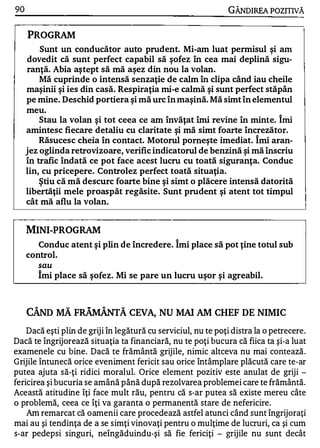 90                                                             GÂNDlREA POZITNĂ


     PROGRAM
         Sunt un conducător auto prudent. Mi-am luat permisul şi am
     dovedit că sunt perfect capabil să şofez în cea mai deplină sigu­
     ranţă. Abia aş tept să mă aşez din nou la volan.
         Mă cuprinde o intensă senzaţie de calm în clipa când iau cheile
     maşinii şi ies din casă. Respiraţia mi-e calmă şi sunt perfect stăpân
     pe mine. Deschid portiera şi mă urc în maşină. Mă simt în elementul
     meu.
         Stau la volan şi tot ceea ce am învăţat îmi revine în minte. Îmi
     amintesc fiecare detaliu cu claritate şi mă simt foarte încrezător.
         Răsucesc cheia în contact. Motorul porneşte imediat. Îmi aran­
     jez oglinda retrovizoare, verific indicatorul de benzină şi mă înscriu
     în trafic îndată ce pot face acest lucru cu toată siguranţa. Conduc
     lin, cu pricepere. Controlez perfect toată situaţia.
         ş tiu că mă descurc foarte bine şi simt o plăcere intensă datorită
     libertăţii mele proaspăt regăsite. Sunt prudent şi atent tot timpul
     cât mă aflu la volan.


     MINI-PROG RAM
                                                "


        Conduc atent şi plin de încredere. Imi place să pot ţine totul sub
     control.
        sau
        Îmi place să şofez. Mi se pare un lucru uşor şi agreabil.



     CÂND MĂ FRĂMÂNTĂ CEVA, NU                  MAI AM     CHEF DE NIMIC
    Dacă eşti plin de griji în legătură cu serviciul, nu te poţi distra la o petrecere.
Dacă te îngrijorează situaţia ta financiară, nu te poţi bucura că fiica ta şi-a luat
examenele cu bine. Dacă te frământă grijile, nimic altceva nu mai contează.
Grijile întunecă orice eveniment fericit sau orice întâmplare plăcută care te-ar
putea ajuta să-ţi ridici moralul. Orice element pozitiv este anulat de griji -
fericirea şi bucuria se amână până după rezolvarea problemei care te frământă.
Această atitudine îţi face mult rău, pentru că s-ar putea să existe mereu câte
o problemă, ceea ce îţi va garanta o pennanentă stare de nefericire.
    Am remarcat că oamenii care procedează astfel atunci când sunt îngrijoraţi
mai au şi tendinţa de a se simţi vinovaţi pentru o mulţime de lucruri, ca şi cum
s-ar pedepsi singuri, neîngăduindu-şi să fie fericiţi - grijile nu sunt decât
 