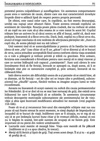 1

INGRUORAREA ŞI REMUŞCAREA                                                               91

pretextul pentru culpabilizare ş i autoflagelare. Un asemenea comportament
poate avea o varietate de cauze, dintre care cea mai caracteristică izvorăşte
limpede dintr-o adâncă lipsă de respect pentru propria persoană.
    De obicei, este cazul celor care, în copilărie, au fos ţ mereu descurajaţi,
umiliţi sau supuşi unor abuzuri fizice. Toate acestea creează copilului un
sentiment de vinovăţie. Reacţia poate părea ciudată, dar nu trebuie să uităm
că un copil nu are cum să-şi dea seama de ce este tratat în acest fel. Copilul
trăieşte într-un univers în al cărui centru se află el însuşi, astfel că, dacă este
pedepsit, înseamnă că a făcut ceva rău. Dacă, însă, copilul nu a făcut ceva rău,
atunci el trage concluzia că este nedemn de afecţiunea părinţilor săi: "Sunt un
copil rău, de aceea părinţii mei nu mă iubesc."
    Unii oameni tind să se autoculpabilizeze şi pentru că în familia lor există
ideea că este "rău" (sau chiar că ar fi un "păcat") să te distrezi şi să te bucuri
de ceva, unica atitudine acceptabilă fiind aceea conform căreia viaţa seamănă
cu o vale a plângerii şi trebuie privită şi trăită cu gravitate. Prin urmare,
fericirea este considerată o frivolitate pentru care meriţi să te simţi vinovat şi
care se cuvine înăbuşită sub capacul "cuminţeniei". Sunt unii cărora le este
literalmente frică să fie fericiţi, întrucât se aşteaptă ca, după aceea, să li se
întâmple cine ştie ce nenorocire cumplită şi, prin urmare, încearcă să nu
slăbească frâul.
    Iată câteva motive ale dificultăţii unora de a-şi permite să se simtă bine, să
se distreze, să fie fericiţi - ori de câte ori se iveşte câte o problemă, sub con­
ştientul lor "răsuflă" uşurat, fiindcă vechea sa imagine asupra lumii se vede
re confirmată.
    Aceasta nu înseamnă că aceşti oameni nu suferă din cauza permanentelor
lor frământări. Şi ei ar dori să nu se mai lase torturaţi de griji, dar există ceva
                                                           "


înlăuntrul lor care îi împiedică să se schimbe. In asemenea circumstanţe
trebuie descoperite motivaţiile subconştiente ale sentimentului lor de vino­
văţie şi abia apoi încercată modificarea atitudinii lor mentale (vezi paginile
1 5 8 - 1 66) .
    Poate că te-ai şi recunoscut într-unul din exemplele schiţate mai sus sau
poate că eşti foarte stresat în acest moment, te simţi depăşit de împrejurări şi
incapabil să te bucuri de viaţă. Indiferent care ar fi situaţia, eu te rog să nu
uiţi că se pot întâmpla lucruri bune chiar şi în vremuri dificile, numai că noi
nu le băgăm în seamă, într-atât suntem de ocupaţi să ne facem griji. Este
important să nu pierzi din vedere următoarele :
•   Lucrurile sunt menite să meargă bine. Viaţa este menită să fie plăcută
    (indiferent ce ţi s-a spus cândva, în trecut) .
•   Meriţi să fii fericit şi lipsit de griji. Toţi avem acest drept. Îl ai şi tu - ai grijă
    să profiţi de el.
 