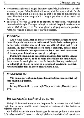92                                                           GÂNDIREA POZITIVĂ

•    Concentrează-ţi atenţia asupra lucrurilor agreabile, indiferent cât de neîn­
     semnate ţi se par. Schimbă-ţi atitudinea negativă într-una pozitivă. Cu cât
     te gândeşti mai mult la o problemă, cu atât ţi se pare că dimensiunile ei
     cresc. Umple-ţi mintea cu gânduri şi imagini pozitive, ca să nu le mai laşi
     loc celor negative .
•    Fii atent la ce spui. Ai grij ă să te exprimi cu moderaţie, renunţând să
     dramatizezi situaţia. Vorbeşte calm şi cu măsură despre lucrurile care te
     privesc, fără să exagerezi. Nu ridica glasul şi alege-ţi cuvintele potrivite .
     Astfel vei reuşi să-ţi controlezi şi starea interioară.

     PROGRAM
         Am o viaţă bună. Atenţia mea se concentrează asupra tuturor
     lucrurilor pozitive care apar în fiecare zi. Cu cât devin mai conştient
     de lucrurile pozitive din jurul meu, cu atât mă simt mai fericit
     lăuntric. îmi rezolv problemele cu calm şi eficienţă, dacă şi când
     se ivesc. Problemele devin prietenoase, iar eu am toată încrederea
     că le soluţionez întotdeauna uşor şi cu pricepere.
         Pe măsură ce am din ce în ce mai multă încredere în mine însumi
     şi în capacităţile mele, zi de zi, viaţa mea devine tot mai plăcută.
     Las trecutul în urmă şi acum o iau de la capăt. Renunţ la tristeţe şi
     la suferinţă şi păşesc în lume ca o persoană renăscută, pozitivă.
     Aştept cu nerăbdare să încep această viaţă nouă.


     MINI-PROGRAM
        Văd numai partea bună a lucrurilor. Atitudinea mea pozitivă mă
     face mult mai puternic.
         sau
        înving dificultăţile cu uşurinţă. Viaţa mea este plăcută şi pozi­
     tivă.


     A                 A        w       W


     IMI FAC GRIJI IN LEGATURA CU COPIII
   Părinţii îşi formează anulnite idei despre ce fel de oameni vor ei să devină
copiii lor. Î n unele familii, aceste imagini se conturează chiar înainte de
naşterea copilului.
   Am întâlnit cazu ri de mare dezamăgire la venirea pe lume a unei fetiţe
("Este doar o fetiţă ! ") deoarece părinţii îşi doriseră un băieţel. O mamă care,
 