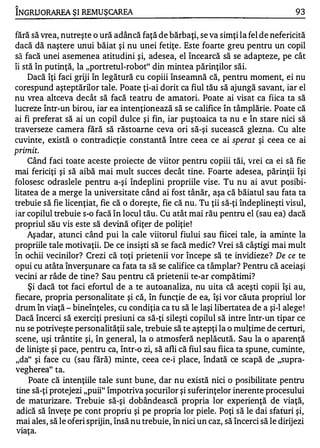 1

INGRIJO RAREA ŞI REMUŞCAREA                                                           93

fără să vrea, nutreşte o ură adâncă faţă de bărbaţi, se va simţi la fel de nefericită
dacă dă naştere unui băiat şi nu unei fetiţe . Este foarte greu pentru un copil
să facă unei asemenea atitudini şi, adesea, el încearcă să se adapteze, pe cât
îi stă în putinţă, la "portretul-robot" din mintea părinţilor săi.
     Dacă îţi faci griji în legătură cu copiii înseamnă că, pentru moment, ei nu
corespund aşteptărilor tale. Poate ţi-ai dorit ca fiul tău să ajungă savant, iar el
nu vrea altceva decât să facă teatru de amatori. Poate ai visat ca fiica ta să
lucreze într-un birou, iar ea intenţionează să se califice în tâmplărie. Poate că
ai fi preferat să ai un copil dulce şi fin, iar puştoaica ta nu e în stare nici să
traverseze camera fără să răstoarne ceva ori să-şi sucească glezna. Cu alte
cuvinte, există o contradicţie constantă între ceea ce ai sperat şi ceea ce ai
primit.
     Când faci toate aceste proiecte de viitor pentru copiii tăi, vrei ca ei să fie
mai fericiţi şi să aibă mai mult succes decât tine. Foarte adesea, părinţii îşi
folosesc odraslele pentru a-şi îndeplini propriile vise. Tu nu ai avut posibi­
litatea de a merge la universitate când ai fost tânăr, aşa că băiatul sau fata ta
trebuie să fie licenţiat, fie că o doreşte, fie că nu. Tu ţii să-ţi îndeplineşti visul,
iar copilul trebuie s-o facă în locul tău. Cu atât mai rău pentru el (sau ea) dacă
propriul său vis este să devină ofiţer de poliţie !
     Aşadar, atunci când pui la cale viitorul fiului sau fiicei tale, ia aminte la
propriile tale motivaţii. De ce insişti să se facă medic? Vrei să câştigi mai mult
în ochii vecinilor? Crezi că toţi prietenii vor începe să te invidieze? De ce te
opui cu atâta înverşunare ca fata ta să se califice ca tâmplar? Pentru că aceiaşi
vecini ar râde de tine? Sau pentru că prietenii te-ar compătimi?
     Şi dacă tot faci efortul de a te autoanaliza, nu uita că aceşti copii îşi au,
fiecare, propria personalitate şi că, în funcţie de ea, îşi vor căuta propriul lor
drum în viaţă - bineînţeles, cu condiţia ca tu să le laşi libertatea de a şi-l alege !
Dacă încerci să exerciţi presiuni ca să-ţi sileşti copilul să intre într-un tipar ce
nu se potriveşte personalităţii sale, trebuie să te aştepţi la o mulţime de certuri,
scene, uşi trântite şi, în general, la o atmosferă neplăcută. Sau la o aparenţă
de linişte şi pace, pentru ca, într-o zi, să afli că fiul sau fiica ta spune, cuminte,
"da" şi face cu (sau fără) minte, ceea ce-i place, îndată ce scapă de "supra­
vegherea" ta.
     Poate că intenţiile tale sunt bune, dar nu există nici o posibilitate pentru
 tine să-ţi protejezi "puii" împotriva şocurilor şi suferinţelor inerente procesului
 de maturizare. Trebuie să-şi dobândească propria lor experienţă de viaţă,
 adică să înveţe pe cont propriu şi pe propria lor piele. Poţi să le dai sfaturi şi,
 mai ales, să le oferi sprijin, însă nu trebuie, în nici un caz, să încerci să le dirijezi
 viaţa.
 