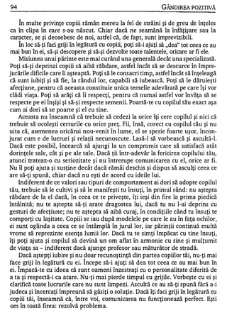 94                                                                GÂNDlREA POZITIVĂ

     în multe privinţe copiii rămân mereu la fel de străini şi de greu de înţeles
 ca în clipa în care s-au născut. Chiar dacă ne seamănă la înfăţişare sau la
 caracter, se şi deosebesc de noi, astfel că, de fapt, sunt imprevizibili.
      1


     In loc să-ţi faci griji în legătură cu copiii, poţi să-i ajuţi să "dea" tot ceea ce au
 mai bun în ei, să-şi descopere şi să-şi dezvolte toate talentele, oricare ar fi ele.
    Misiunea unui părinte este mai curând una generală decât una specializată.
Poţi să-ţi deprinzi copiii să aibă răbdare, astfel încât să se descurce în împre­
jurările dificile care îi aşteaptă. Poţi să le consacri timp, astfel încât să înţeleagă
că sunt iubiţi şi să fie, la rândul lor, capabili să iubească. Poţi să le dăruieşti
afecţiune, pentru că aceasta constituie unica temelie adevărată pe care îşi vor
clădi viaţa. Poţi să arăţi că îi respecţi, pentru că numai astfel vor învăţa să se
respecte pe ei înşişi şi să-şi respecte semenii. Poartă-te cu copilul tău exact aşa
cum ai dori să se poarte şi el cu tine.
    Aceasta nu înseamnă că trebuie să cedezi la orice îţi cere copilul şi nici că
trebuie să ocoleşti certurile cu orice preţ. Fii, însă, corect cu copilul tău şi nu
uita că, asemenea oricărui nou-venit în lume, el se sperie foarte uşor, încon­
jurat cum e de lucruri şi relaţii necunoscute. Lasă-I să vorbească şi ascultă-l.
Dacă este posibil, încearcă să ajungi la un compromis care să satisfacă atât
dorinţele sale, cât şi pe ale tale. Dacă ţii într-adevăr la fericirea copilului tău,
atunci trateaz-o cu seriozitate şi nu întrerupe comunicarea cu el, orice ar fi.
Nu îl poţi ajuta şi susţine decât dacă rămâi deschis şi dispus să asculţi ceea ce
are să-ţi spună, chiar dacă nu eşti de acord cu ideile lui.
    Indiferent de ce valori sau tipuri de comportament ai dori să adopte copilul
tău, trebuie să le cultivi şi să le manifeşti tu însuţi, în primul rând : nu aştepta
răbdare de la el dacă, în ceea ce te priveşte, îţi ieşi din fire la prima piedică
întâlnită; nu te aştepta să-ţi arate dragostea lui, dacă tu nu l-ai deprins cu
gesturi de afecţiune; nu te aştepta să aibă curaj, în condiţiile când tu însuţi te
comporţi cu laşitate. Copiii se iau după modelele pe care le au în faţa ochilor,
ei sunt oglinda a ceea ce se întâmplă în jurul lor, iar părinţii continuă multă
vreme să reprezinte esenţa lumii lor. Dacă tu te simţi împăcat cu tine însuţi,
îţi poţi ajuta şi copilul să devină un om aflat în armonie cu sine şi mulţumit
de viaţa sa - indiferent dacă ajunge profesor sau măturător de stradă.
    Dacă aştepţi iubire şi nu doar recunoştinţă din partea copiilor tăi, nu-ţi mai
                                1


face griji în legătură cu ei. Incepe să-i ajuţi să dea tot ceea ce au mai bun în
     1


ei. Impacă-te cu ideea că sunt oameni înzestraţi cu o personalitate diferită de
a ta şi respectă-i ca atare. Nu-ţi mai pierde timpul cu grijile . Vorbeşte cu ei şi
clarifică toate lucrurile care nu sunt limpezi. Ascultă ce au să-ţi spună fără a-i
judeca şi încercaţi împreună să găsiţi o soluţie. Dacă îţi faci griji în legătură cu
 copiii tăi, înseamnă că, între voi, comunicarea nu funcţionează perfect. Eşti
 om în toată firea: rezolvă problema.
 