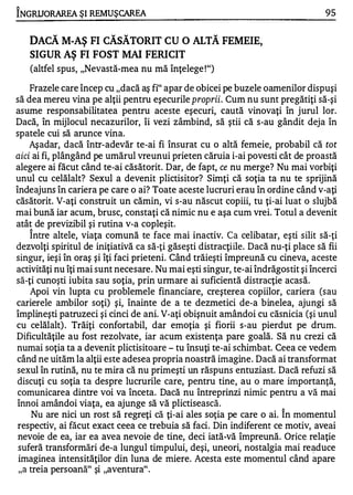 "

INGRUORAREA ŞI REMUŞ CAREA                                                        95


    DACĂ M-AŞ FI CĂSĂTORIT CU O ALTĂ FEMEIE,
    SIGUR AŞ FI FOST MAI FERICIT
    (altfel spus, "Nevastă-mea nu mă înţelege ! ")

     Frazele care încep cu "dacă aş fi" apar de obicei pe buzele oamenilor dispuşi
să dea mereu vina pe alţii pentru eşecurile proprii . Cum nu sunt pregătiţi să-şi
asume responsabilitatea pentru aceste eşecuri, caută vinovaţi în jurul lor.
Dacă, în mijlocul necazurilor, îi vezi zâmbind, să ştii că s-au gândit deja în
spatele cui să arunce vina.
     Aşadar, dacă într-adevăr te-ai fi însurat cu o altă femeie, probabil că tot
aici ai fi, plângând pe umărul vreunui prieten căruia i-ai povesti cât de proastă
alegere ai făcut când te-ai căsătorit. Dar, de fapt, ce nu merge? Nu mai vorbiţi
unul cu celălalt? Sexul a devenit plictisitor? Simţi că soţia ta nu te sprijină
îndeajuns în cariera pe care o ai? Toate aceste lucruri erau în ordine când v-aţi
căsătorit. V-aţi construit un cămin, vi s-au născut copiii, tu ţi-ai luat o slujbă
mai bună iar acum, brusc, constaţi că nimic nu e aşa cum vrei. Totul a devenit
atât de previzibil şi rutina v-a copleşit.
    1


     Intre altele, viaţa comună te face mai inactiv. C a celibatar, eşti silit să-ţi
dezvolţi spiritul de iniţiativă ca să-ţi găseşti distracţiile. Dacă nu-ţi place să fii
singur, ieşi în oraş şi îţi faci prieteni. Când trăieşti împreună cu cineva, aceste
activităţi nu îţi mai sunt necesare. Nu mai eşti singur, te-ai îndrăgostit şi încerci
să-ţi cunoşti iubita sau soţia, prin urmare ai suficientă distracţie acasă.
     Apoi vin lupta cu problemele financiare, creşterea copiilor, cariera (sau
carierele ambilor soţi) şi, înainte de a te dezmetici de-a binelea, ajungi să
împlineşti patruzeci şi cinci de ani. V-aţi obişnuit amândoi cu căsnicia (şi unul
cu celălalt) . Trăiţi confortabil, dar emoţia şi fiorii s-au pierdut pe drum.
Dificultăţile au fost rezolvate, iar acum existenţa pare goală. Să nu crezi că
numai soţia ta a devenit plictisitoare - tu însuţi te-ai schimbat. Ceea ce vedem
când ne uităm la alţii este adesea propria noastră imagine . Dacă ai transformat
sexul în rutină, nu te mira că nu primeşti un răspuns entuziast. Dacă refuzi să
 discuţi cu soţia ta despre lucrurile care, pentru tine, au o mare importanţă,
 comunicarea dintre voi va înceta. Dacă nu întreprinzi nimic pentru a vă mai
 înnoi amândoi viaţa, ea ajunge să vă plictisească.                    "


      Nu are nici un rost să regreţi că ţi-ai ales soţia pe care o ai. In momentul
 respectiv, ai făcut exact ceea ce trebuia să faci . Din indiferent ce motiv, aveai
 nevoie de ea, iar ea avea nevoie de tine, deci iată-vă împreună. Orice relaţie
 suferă transformări de-a lungul timpului, deşi, uneori, nostalgia mai re�duce
 imaginea intensităţilor din luna de miere. Acesta este momentul când apare
 " a treia persoană" şi "aventura" .
 