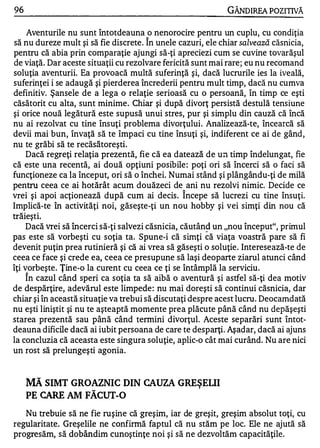 96                                                          GÂNDlREA POZITNĂ

     Aventurile nu sunt întotdeauna o nenorocire pentru un cuplu, cu condiţia
                                        "
să nu dureze mult şi să fie discrete. In unele cazuri, ele chiar salvează căsnicia,
pentru că abia prin comparaţie ajungi să-ţi apreciezi cum se cuvine tovarăşul
de viaţă. Dar aceste situaţii cu rezolvare fericită sunt mai rare; eu nu recomand
soluţia aventurii. Ea provoacă multă suferinţă şi, dacă lucrurile ies la iveală,
suferinţei i se adaugă şi pierderea încrederii pentru mult timp, dacă nu cumva
definitiv. Şansele de a lega o relaţie serioasă cu o persoană, în timp ce eşti
căsătorit cu alta, sunt minime. Chiar şi după divorţ persistă destulă tensiune
şi orice nouă legătură este supusă unui stres, pur şi simplu din cauză că încă
nu ai rezolvat cu tine însuţi problema divorţului. Analizează-te, încearcă să
devii mai bun, învaţă să te împaci cu tine însuţi şi, indiferent ce ai de gând,
nu te grăbi să te recăsătoreşti.
     Dacă regreţi relaţia prezentă, fie că ea datează de un timp îndelungat, fie
că este una recentă, ai două opţiuni posibile : poţi ori să încerci să o faci să
funcţioneze ca la început, ori să o închei. Numai stând şi plângându-ţi de milă
pentru ceea ce ai hotărât acum douăzeci de ani nu rezolvi nimic. Decide ce
                                                   "
vrei şi apoi acţionează după cum ai decis . Incepe să lucrezi cu tine însuţi.
Implică-te în activităţi noi, găseşte-ţi un nou hobby şi vei simţi din nou că
  W •       •

traleştl.
     Dacă vrei să încerci să-ţi salvezi căsnicia, căutân� un "nou început", primul
pas este să vorbeşti cu soţia ta. Spune-i că simţi că viaţa voastră pare să fi
devenit puţin prea rutinieră şi că ai vrea să găseşti o soluţie . Interesează-te de
ceea ce face şi crede ea, ceea ce presupune să laşi deoparte ziarul atunci când
îţi vorbeşte. Ţine-o la curent cu ceea ce ţi se întâmplă la serviciu.
        "


     In cazul când speri ca soţia ta să aibă o aventură şi astfel să-ţi dea motiv
de despărţire, adevărul este limpede : nu mai doreşti să continui căsnicia, dar
chiar şi în această situaţie va trebui să discutaţi despre acest lucru. Deocamdată
nu eşti liniştit şi nu te aşteaptă momente prea plăcute până când nu depăşeşti
starea prezentă sau până când termini divorţul. Aceste separări sunt întot­
deauna dificile dacă ai iubit persoana de care te desparţi. Aşadar, dacă ai ajuns
la concluzia că aceasta este singura soluţie, aplic-o cât mai curând. Nu are nici
un rost să prelungeşti agonia.


        MĂ SIMT GROAZNIC DIN CAUZA GREŞELII
        PE CARE AM FĂCUT-O
   Nu trebuie să ne fie ruşine că greşim, iar de greşit, greşim absolut toţi, cu
regularitate. Greşelile ne confirmă faptul că nu stăm pe loc. Ele ne ajută să
progresăm, să dobândim cunoştinţe noi şi să ne dezvoltăm capacităţile.
 