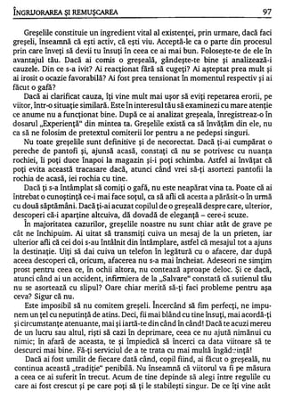 "

INGRIJORAREA ŞI REMUŞCAREA                                                        97

   Greşelile constituie un ingredient vital al existenţei, prin urmare, dacă faci
greş eli, înseamnă că eşti activ, că eşti viu. Acceptă-le ca o parte din procesul
prin care înveţi să devii tu însuţi în ceea ce ai mai bun. Foloseşte-te de ele în
avantaj ul tău. Dacă ai comis o greşeală, gândeşte-te bine ş i analizează-i
cauzele. Din ce s-a ivit? Ai reacţionat fără să cugeţi? Ai aşteptat prea mult şi
ai irosit o ocazie favorabilă? Ai fost prea tensionat în momentul respectiv ş i ai
făcut o gafă?
     Dacă ai clarificat cauza, îţi vine mult mai uşor să eviţi repetarea erorii, pe
viitor, într-o situaţie similară. Este în interesul tău să examinezi cu mare atenţie
ce anume nu a funcţionat bine. După ce ai analizat greşeala, înregistreaz-o în
dosarul "Experienţă" din mintea ta. Greşelile există ca să învăţăm din ele, nu
ca să ne folosim de pretextul comiterii lor pentru a ne pedepsi singuri.
     Nu toate greşelile sunt definitive şi de necorectat. Dacă ţi-ai cumpărat o
pereche de pantofi şi, ajunsă acasă, constaţi că nu se potrivesc cu nuanţa
rochiei îi poţi duce înapoi la magazin şi-i poţi schimba. Astfel ai învăţat că
        ,


poţi evita această tracasare dacă, atunci când vrei să-ţi asortezi pantofii la
rochia de acasă, iei rochia cu tine .
     Dacă ţi s-a întâmplat să comiţi o gafă, nu este neapărat vina ta. Poate că ai
Întrebat o cunoştinţă ce-i mai face soţul, ca să afli că acesta a părăsit-o în urmă
cu două săptămâni. Dacă ţi-ai acuzat copilul de o greş eală despre care, ulterior,
descoperi că-i aparţine altcuiva, dă dovadă de eleganţă - cere-i scuze .
    A


     In majoritatea cazurilor, greşelile noastre nu sunt chiar atât de grave pe
cât ne închipuim. Ai uitat să transmiţi cuiva un mesaj de la un prieten, i ar
ulterior afli că cei doi s-au întâlnit din întâmplare, astfel că mesajul tot a ajuns
la destinaţie. Uiţi să dai cuiva un telefon în legătură cu o afacere, dar după
aceea descoperi că, oricum, afacerea nu s-a mai încheiat Adeseori ne simţim
                                                              .


prost pentru ceea ce, în o chii altora, nu contează aproape deloc. Şi ce dacă,
atunci când ai un accident, i nfirmiera de la "Salvare" constată că sutie nul tău
nu se asortează cu slipul? Oare chiar merită să-ţi faci probleme pentru aşa
ceva? Sigur că nu .
     Este imposibil să nu comitem greşeli. Încercând să fim perfecţi, ne impu­
nem un ţel cu neputinţă de atins. Deci, fii mai blând cu tine însuţi, mai acordă-ţi
 şi circumstanţe atenuante, mai şi iartă-te din când în când ! Dacă te acuzi mereu
 de un lucru sau altul, rişti să cazi în deprimare, ceea ce nu ajută nimănui cu
 nimic; în afară de aceasta, te şi împiedică să încerci ca data viitoare să te
 descurci mai bine. Fă-ţi serviciul de a te trata cu mai multă ÎIlgăd�� inţă !
      Dacă ai fost umilit de fiecare dată când, copil fiind, ai făcut o greşeală, nu
 continua această "tradiţie" penibilă. Nu înseamnă că viitorul va fi pe măsura
 a ceea ce ai suferit în trecut. Acum de tine depinde să alegi Între regulile cu
 care ai fost crescut şi pe care poţi să ţi le stabileşti singur. De ce îţi vine atât
 