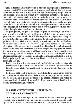 98                                                            GÂNDlREA POZITIVĂ

de greu să te ierţi? Chiar ai impresia că greşelile din copilărie au reprezentat
un păcat capital? Ţi se reproşa că nu îţi dădeai toată silinţa? Sau erai acuzat
de răutate ori rea voinţă atunci când, de fapt, fuseseşi pur şi simplu neatent
sau stângaci? Dacă ai fost crescut într-o asemenea atmosferă, s-ar putea ca
acum să porţi povara unei conştiinţe excesiv de severe, care, automat, te
determină să te simţi vinovat ori de câte ori comiţi vreo eroare. Nu este deloc
uşor să redai unei astfel de conştiinţe dimensiunile ei normale, dar nici
                "


imposibil nu e. lţi trebuie foarte multă răbdare şi perseverenţă. De fiecare dată
când te surprinzi mustrându-te pentru câte o greşeală, priveşte situaţia ca pe
un fapt în legătură cu care întocmeşti un raport.
    Să presupunem, de pildă, că ocupi un post de secretar(ă) , ai uitat să
contramandezi o întâlnire ori o audienţă a şefului şi, brusc, te trezeşti cu trei
persoane care cer să intre în biroul lui în timp ce el se pregăteşte să meargă la
o şedinţă. Şeful trebuie să le explice vizitatorilor săi toată situaţia, aceştia sunt
puţin vexaţi, însă, până la urmă, pleacă, iar după aceea, şeful numai încântat
                              "


nu se poate spune că este. li ceri scuze. După încă o săptămână, tu continui
să te gândeşti la scăparea ta şi la urmările ei. Din când în când, ai senzaţia
aceea foarte neplăcută în stomac, ţi se urcă sângele în obraji şi revezi scena :
trei oameni care credeau că au o întâlnire cu şeful tău, el însuşi încercând să-i
lămurească şi, în fine, tu, sirnţindu-te ca în iad. Practic, este imposibil să-ţi
alungi aceste gânduri şi senzaţii, aşa că nu le opune rezistenţă. Lasă-le să ţi se
învârtă prin cap. Scrie-ţi pe o bucată de hârtie o mică notă, care ar putea fi
formulată cam aşa:
    Lunea trecută am uitat să contramandez o întâlnire. Acum încerc să previn
                                      "


    repetarea unei greşeli similare. Imi notez toate lucrurile pe care le am de
    făcut în timpul zilei şi îmi verific notiţe le cu regularitate. Fac progrese în
    fiecare zi.
    De fiecare dată când te surprinzi culpabilizându-te sau simţindu-te jenat
din cauza unui astfel de incident, reciteşte notiţa. Ocupă-ţi mintea cu soluţia,
nu cu eroarea. Dacă procedezi astfel şi cu greşelile trecute, vei vedea că
sentimentele de vinovăţie şi remuşcările dispar mai repede şi lasă loc liber
pentru gânduri şi imagini pozitive.


     MĂ SIMT VINOVAT PENTRU NEDREPTATEA
     PE CARE AM FĂCUT-O CUIVA

   Se întâmplă să fii nedrept faţă de cineva numai din cauza unei proaste
dispoziţii sau a unui stres de moment, iar respectiva personă plăteşte oalele
sparte. Se întâmplă ca) într-o ceartă, ceva din cele spuse de celălalt să te
 