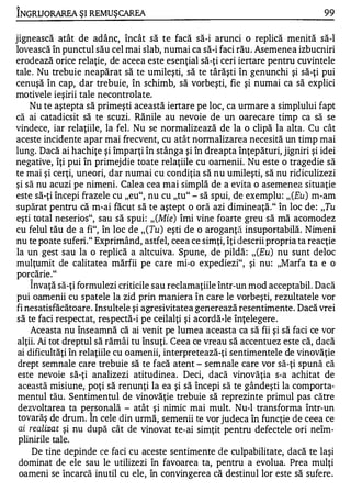 '"

INGRUO RAREA ŞI REMUŞ CAREA                                                       99

jignească atât de adânc, încât să te facă să-i arunci o replică menită să-I
lovească în punctul său cel mai slab, numai ca să-i faci rău . Asemenea izbucniri
erodează orice relaţie, de aceea este esenţial să-ţi ceri iertare pentru cuvintele
tale . Nu trebuie neapărat să te umileşti, să te târăşti în genunchi şi să-ţi pui
cenuşă în cap, dar trebuie, în schimb, să vorbeşti, fie şi numai ca să explici
motivele ieşirii tale necontrolate.
     Nu te aştepta să primeşti această iertare pe loc, ca urmare a simplului fapt
că ai catadicsit să te scuzi. Rănile au nevoie de un oarecare timp ca să se
vindece, iar relaţiile, la fel. Nu se normalizează de la o clipă la alta. Cu cât
aceste incidente apar mai frecvent, cu atât normalizarea necesită un timp mai
lung. Dacă ai hachiţe şi împarţi în stânga şi în dreapta înţepături, jigniri şi idei
negative, îţi pui în primejdie toate relaţiile cu oamenii. Nu este o tragedie să
te mai şi cerţi, uneori, dar numai cu condiţia să nu umileşti, să nu ridiculizezi
şi să nu acuzi pe nimeni. Calea cea mai simplă de a evita o asemenea situaţie
este să-ţi începi frazele cu "eu", nu cu "tu" - să spui, de exemplu: ,, (Eu) m-am
supărat pentru că m-ai făcut să te aştept o oră azi dimineaţă." în loc de : "Tu
eşti total neserios", sau să spui: ,, (Mie) îmi vine foarte greu să mă acomodez
cu felul tău de a fi", în loc de ,, (Tu) eşti de o aroganţă insuportabilă. Nimeni
nu te poate suferi." Exprimând, astfel, ceea ce simţi, îţi descrii propria ta reacţie
la un gest sau la o replică a altcuiva. Spune, de pildă : ,, (Eu) nu sunt deloc
mulţumit de calitatea mărfii pe care mi-o expediezi", şi nu : "Marfa ta e o
porcărie. "
     "


     Invaţă să-ţi formulezi criticile sau reclamaţiile într-un mod acceptabil. Dacă
pui oamenii cu spatele la zid prin maniera în care le vorbeşti, rezultatele vor
fi nesatisfăcătoare . Insultele şi agresivitatea generează resentimente. Dacă vrei
să te faci respectat, respectă-i pe ceilalţi şi acordă-le înţelegere .
     Aceasta nu înseamnă că ai venit pe lumea aceasta ca să fii şi să faci ce vor
 alţii. Ai tot dreptul să rămâi tu însuţi. Ceea ce vreau să accentuez este că, dacă
 ai dificultăţi în relaţiile cu oamenii, interpretează-ţi sentimentele de vinovăţie
 drept semnale care trebuie să te facă atent - semnale care vor să-ţi spună că
 este nevoie să-ţi analizezi atitudinea. Deci, dacă vinovăţia s-a achitat de
 această misiune, poţi să renunţi la ea şi să începi să te gândeşti la comporta­
 mentul tău. Sentimentul de vinovăţie trebuie să reprezinte primul pas către
 dezvoltarea ta personală - atât şi nimic mai mult. Nu-l transforma într-un
                   "

 tovarăş de drum. In cele din urmă, semenii te vor judeca în funcţie de ceea ce
 ai realizat şi nu după cât de vinovat te-ai simţit pentru defectele ori neîm­
 p liniril e tale.
      De tine depinde ce faci cu aceste sentimente de culpabilitate, dacă te laşi
 dominat de ele sau le utilizezi în favoarea ta, pentru a evolua. Prea mulţi
 oameni se încarcă inutil cu ele, în convingerea că destinul lor este să sufere .
 