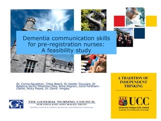 Dementia communication skills
for pre-registration nurses:
A feasibility study
Dr. Corina Naughton, Chloe Beard, Dr Vasiliki Tzouvara, Dr
Rebecca Verity, Rhiannon Eley, Anne Pegram, Carol Fordham-
Clarke, Nicky Hayes, Dr. David Hingley
 