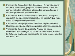 4° momento: Procedimentos de ensino  - A maneira como vou dar a minha aula, preparar com cuidado o conteúdo, usando métodos e técnicas adequadas para cada aula e variar os procedimentos de ensino.  5° momento: Recursos didáticos – Que posso usar para esta aula? De que material disponho, na escola? Que mais posso conseguir ou improvisar? 6° momento: Tempo provável – Um dia, dependendo da dificuldade ou não do aluno, eu preciso retornar o conteúdo.  7° momento: Forma de avaliação Avaliar se houve rendimento e assimilação do conteúdo pelo aluno, através de: fichas de avaliação, participação da aula, testes, atitudes nas aulas, etc.  