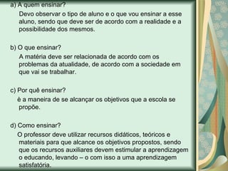 a) A quem ensinar? Devo observar o tipo de aluno e o que vou ensinar a esse aluno, sendo que deve ser de acordo com a realidade e a possibilidade dos mesmos.  b) O que ensinar? A matéria deve ser relacionada de acordo com os problemas da atualidade, de acordo com a sociedade em que vai se trabalhar.  c) Por quê ensinar? è a maneira de se alcançar os objetivos que a escola se propõe.  d) Como ensinar? O professor deve utilizar recursos didáticos, teóricos e materiais para que alcance os objetivos propostos, sendo que os recursos auxiliares devem estimular a aprendizagem o educando, levando – o com isso a uma aprendizagem satisfatória.  