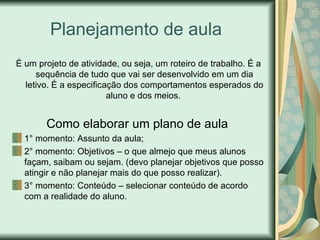 Planejamento de aula  É um projeto de atividade, ou seja, um roteiro de trabalho. É a sequência de tudo que vai ser desenvolvido em um dia letivo. É a especificação dos comportamentos esperados do aluno e dos meios.  Como elaborar um plano de aula   1° momento: Assunto da aula;  2° momento: Objetivos – o que almejo que meus alunos façam, saibam ou sejam. (devo planejar objetivos que posso atingir e não planejar mais do que posso realizar). 3° momento: Conteúdo – selecionar conteúdo de acordo com a realidade do aluno.  