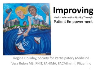 Improving
Health Information Quality Through
Patient Empowerment
Regina Holliday, Society for Participatory Medicine
Vera Rulon MS, RHIT, FAHIMA, FACMImimi, Pfizer Inc
1
 