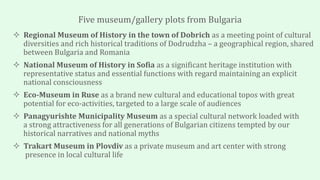 Five museum/gallery plots from Bulgaria
 Regional Museum of History in the town of Dobrich as a meeting point of cultural
diversities and rich historical traditions of Dodrudzha – a geographical region, shared
between Bulgaria and Romania
 National Museum of History in Sofia as a significant heritage institution with
representative status and essential functions with regard maintaining an explicit
national consciousness
 Eco-Museum in Ruse as a brand new cultural and educational topos with great
potential for eco-activities, targeted to a large scale of audiences
 Panagyurishte Municipality Museum as a special cultural network loaded with
a strong attractiveness for all generations of Bulgarian citizens tempted by our
historical narratives and national myths
 Trakart Museum in Plovdiv as a private museum and art center with strong
presence in local cultural life
 