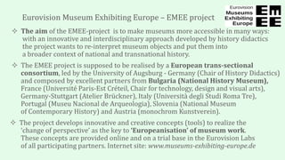 Eurovision Museum Exhibiting Europe – EMEE project
 The aim of the EMEE-project is to make museums more accessible in many ways:
with an innovative and interdisciplinary approach developed by history didactics
the project wants to re-interpret museum objects and put them into
a broader context of national and transnational history.
 The EMEE project is supposed to be realised by a European trans-sectional
consortium, led by the University of Augsburg - Germany (Chair of History Didactics)
and composed by excellent partners from Bulgaria (National History Museum),
France (Université Paris-Est Créteil, Chair for technology, design and visual arts),
Germany-Stuttgart (Atelier Brückner), Italy (Università degli Studi Roma Tre),
Portugal (Museu Nacional de Arqueologia), Slovenia (National Museum
of Contemporary History) and Austria (monochrom Kunstverein).
 The project develops innovative and creative concepts (tools) to realize the
‘change of perspective’ as the key to ‘Europeanisation’ of museum work.
These concepts are provided online and on a trial base in the Eurovision Labs
of all participating partners. Internet site: www.museums-exhibiting-europe.de
 