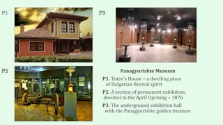 P1 P3
P2 Panagyurishte Museum
P1. Tutev’s House – a dwelling place
of Bulgarian Revival spirit
P2. A section of permanent exhibition,
devoted to the April Uprising – 1876
P3. The underground exhibition hall
with the Panagyurishte golden treasure
 