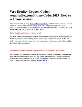 Vera Bradley Coupon Codes |
verabradley.com Promo Codes 2013 Used to
get more savings
Avail more discounts by using Vera Bradley Coupon Codes and Promotional Codes can help you
to save your money. At verabradley.com you can find handbags, purses, wallets, totes,
backpacks and many more. To redeem the Vera Bradley coupon just enter the coupon code in the
"Promotion Code" box and click on "Apply" button.

Q) How to place an Order at verabradley.com?

Ans) Vera Bradley Coupon Codes is very famous for its simple and best process of online ordering for
verabradley.com you can find handbags, purses, wallets, totes, backpacks and many more. the Vera
Bradley coupon just enter the coupon code in the coupon just enter the coupon code click the “Add to
Cart” button at the product page.




Q) How to use an online discount code for Villeroy And Boch USA Coupon Codes?

Ans) Get answer to this question is going to save your shopping budget. Vera Bradley Coupon Codes
and Promotional Codes can help you to save your money. At verabradley.com you can find handbags,
purses, wallets, totes, backpacks and many more. To redeem the Vera Bradley coupon just enter the
coupo n code in the Promotional Codes and discount coupons.
 