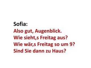Sofia:
Also gut, Augenblick.
Wie sieht,s Freitag aus?
Wie wär,s Freitag so um 9?
Sind Sie dann zu Haus?
 