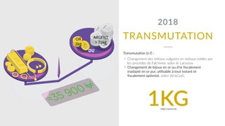 TRANSMUTATION
2018
Transmutadon (n.f) :
• Changement des métaux vulgaires en métaux nobles par
les procédés de l'alchimie, selon le Larousse.
• Changement de bijoux en or ou d’or ﬁscalement
inadapté en or pur, udlisable à tout instant et
ﬁscalement opdmisé, selon VeraCash.
1KGDéjà transmuté
 