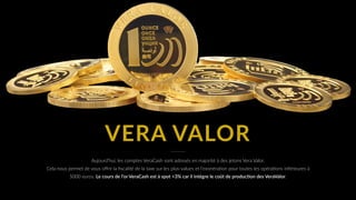 VERA VALOR
Aujourd’hui, les comptes VeraCash sont adossés en majorité à des jetons Vera Valor. 
Cela nous permet de vous oﬀrir la ﬁscalité de la taxe sur les plus-values et l’exonéraUon pour toutes les opéraUons inférieures à
5000 euros. Le cours de l’or VeraCash est à spot +3% car il intègre le coût de producHon des VeraValor.
 
