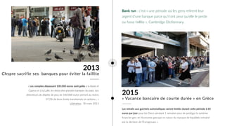 2015
Les retraits aux guichets automa0ques seront limités durant ce6e période à 60
euros par jour pour les Grecs pendant 1 semaine pour de protéger le système
ﬁnancier grec et l'économie grecque en raison du manque de liquidités entraîné
par la décision de l’Eurogroupe ».
« Vacance bancaire de courte durée » en Grèce
2013
« Les comptes dépassant 100.000 euros sont gelés à la Bank of
Cyprus et à la Laïki, les deux plus grandes banques du pays. Les
détenteurs de dépôts de plus de 100.000 euros verront au moins
37,5% de leurs fonds transformés en acUons… » 
LibéraUon, 30 mars 2013
Chypre sacrifie ses banques pour éviter la faillite
Bank run : c’est « une période où les gens reUrent leur
argent d’une banque parce qu’il ont peur qu’elle le perde
ou fasse faillite », Cambridge DicUonnary.
 