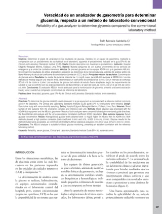 227
Veracidad de un analizador de gasometría para determinar
glucemia, respecto a un método de laboratorio convencional
Reliability of a gas analyzer to determine glycemia compared to the conventional
laboratory method
Ítalo Moisés Saldaña O1
1
Tecnólogo Médico- Químico farmacéutico, UNMSM.
Resumen
Objetivos: Determinar el grado de veracidad en los resultados de glucosa, medidos en un equipo de gasometría, mediante la
comparación con un procedimiento de uso habitual en el laboratorio, siguiendo el procedimiento indicado en la guía EP9–A2 del
Clinical and Laboratory Standards Institute (CLSI). Diseño: Estudio descriptivo con muestreo no probabilístico. Institución: Hospital
Edgardo Rebagliati Martins, EsSalud, Lima, Perú. Material: Muestra sanguínea de 234 sujetos provenientes de los servicios de
emergencia y la unidad de cuidados intensivos. Métodos: Se procesó glucemia en los equipos ADVIA1800 y el gasómetro ABL800.
Se comparó los resultados de ambos analizadores siguiendo las directrices de la mencionada guía, además del análisis gráfico de
Bland-Altmanyelcálculodelcoeficientedeconcordanciacorrelación(CCC)deLin. Principales medidas de resultados:Concentración
de glucosa sérica. Resultados: La media de glucemia obtenida fue 1,6 mg/dL mayor para ABL800 que para el ADVIA1800. Los dos
métodos de medida seguían una relación lineal, obteniéndose un coeficiente de correlación de 0,9995, con un intervalo de confianza
(IC) al 95% de 0,9994 a 0,9996. Los resultados de glucosa del método de estudio fueron aceptables según los requerimientos de
calidad, lo cual se confirmó con los análisis estadísticos de Bland-Altman y el valor del CCCL de 0,9995, con un IC de 95% de 0,9993
a 0,9996. Conclusiones: El analizador ABL800 resultó adecuado para la monitorización de glucemia; presentó una buena asociación
lineal y veraz, cuando fue comparado con el método de referencia del laboratorio.
Palabras clave: Veracidad, glucemia, guía EP9–A2 del Clinical and Laboratory Standards Institute, error sistemático.
Abstract
Objectives: To determine the glucose reliability results measured in a gas equipment as compared with a reference method commonly
used in the laboratory. The Clinical and Laboratory Standards Institute (CLSI) guide EP9- A2 instructions were followed. Design:
Descriptive study with non-probability sampling. Setting: Hospital Edgardo Rebagliati Martins, EsSalud, Lima, Peru. Materials: Blood
sample of 234 subjects from the emergency services and intensive care unit. Methods: Blood glucose was processed with the
ADVIA1800equipmentandtheABL800gasometer.Resultsofbothanalyzerswerecomparedfollowingthementionedguidedirectives,
the Bland-Altman plot analysis and the Lin’s concordance correlation coefficient (CCC) calculation. Main outcome measures: Serum
glucose concentration. Results: Average blood glucose levels obtained were 1.6 mg/dL higher for ABL800 than for ADVIA1800. Both
methods showed a high positive correlation (beta coefficient 0.9995 and 95%, 95%CI 0.9994 to 0.9996). Glucose results for the
method studied were acceptable, as confirmed with the Bland-Altman statistical analysis(0.9995 CCC value, 95%CI 0.9993 to 0.9996).
Conclusions: The ABL800 analyzer is suitable for blood glucose monitoring, presenting an excellent correlation with the reference
laboratory method.
Keywords: Reliability, serum glucose, Clinical and Laboratory Standards Institute Guide EP9- A2, systematic error.
An Fac med. 2014;75(3):227-32 / doi: http://dx.doi.org/10.15381/anales.v75i3.9776
INTRODUCCIÓN
Entre las alteraciones metabólicas, las
de glucemia están entre las más fre­
cuentes en los pacientes ingresados
en las unidades de cuidados intensivos
(UCI) y emergencias (1)
.
La determinación de analitos como
la glucosa se realizan, habitualmente,
en equipos automatizados estanda­
rizados en el laboratorio central del
hospital; pero, existen circunstancias
(urgencias, quirófano, UCI) en las que
la disponibilidad de un sistema que per­
mita su determinación inmediata pue­
de ser de gran utilidad a la hora de la
toma de decisiones.
Los equipos de última generación
de gases arteriales, además de medir las
variables básicas de gasometría, incluye
en su determinación variables analíti­
cas bioquímicas y hematológicas, utili­
zando pequeños volúmenes de muestra
y con una respuesta en breve tiempo.
Ante la aparición de nuevas tecno­
logías o adaptaciones de técnicas cono­
cidas, los laboratorios deben, previo a
los cambios en los procedimientos, es­
tablecer el grado de acuerdo entre los
métodos utilizados (2)
. La evaluación de
la confiabilidad de las mediciones en
un laboratorio clínico es de gran impor­
tancia para brindar resultados exactos
(veraces y precisos) que permitan una
interpretación clínica correcta y que
sean comparables con resultados ante­
riores o posteriores y entre distintos la­
boratorios (figura 1).
Una buena aproximación para es­
tudiar la aplicabilidad de un método
potencialmente utilizable es ensayar en
 