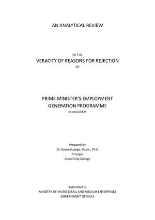 AN ANALYTICAL REVIEW
OF THE
VERACITY OF REASONS FOR REJECTION
OF
PRIME MINISTER’S EMPLOYMENT
GENERATION PROGRAMME
IN MIZORAM
Prepared by
Dr. Zonuntluanga, Mcom, Ph.D
Principal
Aizawl City College
Submitted to
MINISTRY OF MICRO SMALL AND MEDIUM ENTERPRISES
GOVERNMENT OF INDIA
 