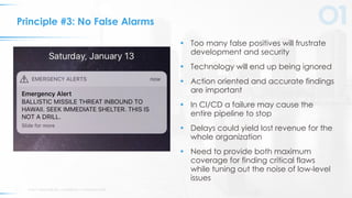 © 2017 VERACODE INC. ACQUIRED BY CA TECHNOLOGIES11
Principle #3: No False Alarms
• Too many false positives will frustrate
development and security
• Technology will end up being ignored
• Action oriented and accurate findings
are important
• In CI/CD a failure may cause the
entire pipeline to stop
• Delays could yield lost revenue for the
whole organization
• Need to provide both maximum
coverage for finding critical flaws
while tuning out the noise of low-level
issues
 