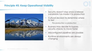 © 2017 VERACODE INC. ACQUIRED BY CA TECHNOLOGIES13
Principle #5: Keep Operational Visibility
• Security doesn't stop once a release
candidate has made it to production
• Cultural decision to determine where
to test
– Pre production vs production
• Business may decide to bypass
security checks to move faster
• Misconfigured pipelines are possible
• Runtime environments are always
changing
 