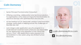 © 2017 VERACODE INC. ACQUIRED BY CA TECHNOLOGIES2
Colin Domoney
• Senior Principal Transformation Consultant
• Offering coaching, collaboration and technical solutions
to organization’s who need an impactful transformation to
advance DevOps with optimised flow and security
• At the forefront of CA Veracode’s product and innovation
strategy, particularly in helping ensure the challenges of
DevOps are met
• Led a large scale application security program in a
multinational investment bank where he was responsible
for the deployment and operation of the Veracode
service. Over 1,000 applications were assessed and
remediated in a few years using very limited human
resources.
colin.domoney@ca.com
@colindomoney
 