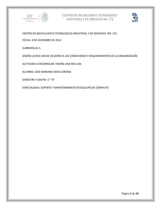 Página 1 de 13 
CENTRO DE BACHILLERATO TECNOLOGICO INDUSTRIAL Y DE SERVICIOS NO. 172 
FECHA: 4 DE DICIEMBRE DE 2014 
SUBMODULO 1. 
DISEÑA LA RED LAN DE ACUERDO A LAS CONDICIONES Y REQUERIMIENTOS DE LA ORGANIZACIÓN 
ACTIVIDAD A DESARROLAR: DISEÑA UNA RED LAN 
ALUMNO: JOSE MARIANO VERA CORONA 
SEMESTRE Y GRUPO: 5° ”D” 
ESPECIALIDAD: SOPORTE Y MANTENIMIENTO EN EQUIUPO DE CÓMPUTO 
 
