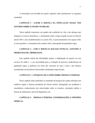 11 
A dissertação está dividida em quatro capítulos onde abordaremos os seguintes conteúdos: 
CAPÍTULO 1 - SAÚDE E DOENÇA DA POPULAÇÃO NEGRA NOS ESTUDOS SOBRE O NEGRO NO BRASIL. 
Nesse capítulo traçaremos um quadro das condições de vida e das doenças que atingiam os escravos brasileiros, o pensamento sobre o negro surgido no país no final do século XIX e seus desdobramentos no século XX, os posicionamentos dos negros sobre as suas questões e a emergência dos estudos sobre a demografia da população negra. 
CAPÍTULO 2 - COR E DOENÇAS RACIAIS ÈTNICAS: ATITUDES E PROBLEMAS DE ABORDAGEM. 
Este capítulo tratará das dificuldades quanto a implantação do quesito cor nos serviços de saúde e a sua necessidade para a avaliação do processo saúde/doença da população negra; a polêmica em torno dos conceitos de raça e etnia e das doenças consideradas raciais/étnicas relacionadas à população negra do país. 
CAPÍTULO 3 - A PESQUISA DE CAMPO SOBRE MIOMAS UTERINOS. 
Nesse capítulo serão analisados os resultados da pesquisa de campo realizada com mulheres negras e brancas portadoras de mioma uterino, abrangendo sua incidência e reincidência, conhecimento das entrevistadas sobre os tumores, orientação médica e formas de tratamentos, meios de diagnóstico, etc. 
CAPÍTULO 4 - MIOMAS UTERINOS: CONSIDERAÇÕES E OPINIÕES MÉDICAS.  