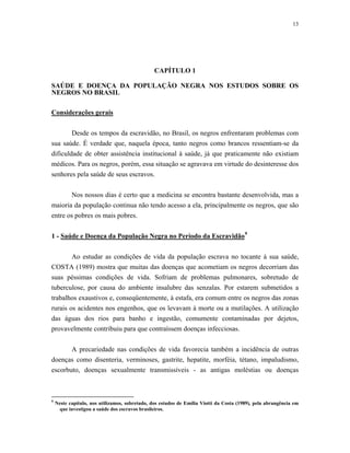 13 
CAPÍTULO 1 
SAÚDE E DOENÇA DA POPULAÇÃO NEGRA NOS ESTUDOS SOBRE OS NEGROS NO BRASIL 
Considerações gerais 
Desde os tempos da escravidão, no Brasil, os negros enfrentaram problemas com sua saúde. É verdade que, naquela época, tanto negros como brancos ressentiam-se da dificuldade de obter assistência institucional à saúde, já que praticamente não existiam médicos. Para os negros, porém, essa situação se agravava em virtude do desinteresse dos senhores pela saúde de seus escravos. 
Nos nossos dias é certo que a medicina se encontra bastante desenvolvida, mas a maioria da população continua não tendo acesso a ela, principalmente os negros, que são entre os pobres os mais pobres. 
1 - Saúde e Doença da População Negra no Período da Escravidão9 
Ao estudar as condições de vida da população escrava no tocante à sua saúde, COSTA (1989) mostra que muitas das doenças que acometiam os negros decorriam das suas péssimas condições de vida. Sofriam de problemas pulmonares, sobretudo de tuberculose, por causa do ambiente insalubre das senzalas. Por estarem submetidos a trabalhos exaustivos e, conseqüentemente, à estafa, era comum entre os negros das zonas rurais os acidentes nos engenhos, que os levavam à morte ou a mutilações. A utilização das águas dos rios para banho e ingestão, comumente contaminadas por dejetos, provavelmente contribuiu para que contraíssem doenças infecciosas. 
A precariedade nas condições de vida favorecia também a incidência de outras doenças como disenteria, verminoses, gastrite, hepatite, morféia, tétano, impaludismo, escorbuto, doenças sexualmente transmissíveis - as antigas moléstias ou doenças 
9 Neste capítulo, nos utilizamos, sobretudo, dos estudos de Emília Viotti da Costa (1989), pela abrangência em que investigou a saúde dos escravos brasileiros.  