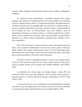14 
venéreas - bouba, reumatismo, doenças da pele (como a sarna, a erisipela e a impingem) e elefantíase. 
As verminoses do tipo ancilostomíase e ascaridíase causavam fortes reações orgânicas, que resultavam em indisposição física. Provocavam também tosse, problemas digestivos, hepatites crônicas, febres e até perfurações de órgãos. Desconhecendo que a verminose necatoríase provoca a geofagia (hábito de comer terra), os senhores puniam os escravos acometidos pela doença com um tipo especial de castigo: a obrigatoriedade do uso de máscara de zinco, ou folha-de-flandres. Esse verme também é causa de determinadas dermatoses nos membros inferiores. A solução encontrada pelos senhores para os escravos portadores de hanseníase, assim como para aqueles que apresentavam elefantíase, era a alforria. Doentes, abandonados e inutilizados para o trabalho, restava- lhes a mendicância. 
Para a cura de seus males, os negros utilizavam-se dos conhecimentos trazidos da África, como o preparo de medicamentos à base de ervas, cinzas e pedras. Tinham por hábito, também, fazer orações, proferir palavras santas e invocar determinados santos para protegê-los de certas doenças: santa Luzia, para os doenças dos olhos, santa Ágata, para as doenças dos pulmões, são Lázaro, contra a hanseníase. 
Eram altas as taxas de mortalidade de brancos e escravos, mas sobretudo destes. No ano de 1830, enquanto nasciam 4.0% de crianças brancas morriam 2.83%; para os escravos enquanto nasciam 4.76% morriam 6.86% (KARL SEIDLER, apud COSTA, 1987). 
A mortalidade das crianças negras nas fazendas chegou a atingir 88% dos nascimentos tendo como causas mais freqüentes o mal de sete dias (tétano neonatal), o desmame precoce e o consumo habitual de alimentos contaminados (L.COUTY, apud COSTA, 1987). 
As escravas de leite, por sua vez, geralmente eram impossibilitadas de amamentar seus filhos, já que eram alugadas pelos seus senhores como amas-de-leite para alimentar as crianças da Casa Grande, agravando ainda mais esta situação (MOTA, 1990).  