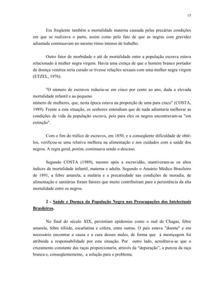 15 
Era freqüente também a mortalidade materna causada pelas precárias condições em que se realizava o parto, assim como pelo fato de que as negras com gravidez adiantada continuavam no mesmo ritmo intenso de trabalho. 
Outro fator de morbidade e até de mortalidade entre a população escrava estava relacionado à mulher negra virgem. Havia uma crença de que o homem branco portador de doença venérea seria curado se tivesse relações sexuais com uma mulher negra virgem (ETZEL, 1976). 
"O número de escravos reduzia-se em cinco por cento ao ano, dada a elevada mortalidade infantil e ao pequeno 
número de mulheres, que, nesta época estava na proporção de uma para cinco" (COSTA, 1989). Frente a esta situação, os senhores entendiam que de nada adiantaria melhorar as condições de vida da população escrava, pois para eles os negros encontravam-se "em extinção". 
Com o fim do tráfico de escravos, em 1850, e a conseqüente dificuldade de obtê- los, verificou-se uma relativa melhora na alimentação e nos cuidados com a saúde dos negros. A regra geral, porém, continuava sendo o descaso. 
Segundo COSTA (1989), mesmo após a escravidão, mantiveram-se os altos índices de mortalidade infantil, materna e adulta. Segundo o Anuário Médico Brasileiro de 1891, a febre amarela, a malária e a precariedade nas condições de moradia, de alimentação e sanitárias foram fatores que muito contribuíram para a persistência da alta mortalidade entre os negros. 
2 - Saúde e Doença da População Negra nas Preocupações dos Intelectuais Brasileiros. 
No final do século XIX, persistiam epidemias como o mal de Chagas, febre amarela, febre tifóide, escarlatina e cólera, entre outras. O país estava "doente" e era necessário encontrar a causa e a cura desses males, de forma que à mestiçagem foi atribuída a responsabilidade por esta situação. Por outro lado, acreditava-se que o cruzamento constante das raças proporcionaria, através da “depuração”, a pureza da raça branca e, conseqüentemente, a solução para o problema.  