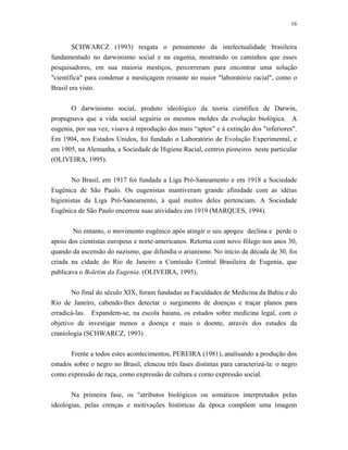 16 
SCHWARCZ (1993) resgata o pensamento da intelectualidade brasileira fundamentado no darwinismo social e na eugenia, mostrando os caminhos que esses pesquisadores, em sua maioria mestiços, percorreram para encontrar uma solução "científica" para condenar a mestiçagem reinante no maior "laboratório racial", como o Brasil era visto. 
O darwinismo social, produto ideológico da teoria científica de Darwin, propugnava que a vida social seguiria os mesmos moldes da evolução biológica. A eugenia, por sua vez, visava à reprodução dos mais “aptos” e à extinção dos "inferiores". Em 1904, nos Estados Unidos, foi fundado o Laboratório de Evolução Experimental, e em 1905, na Alemanha, a Sociedade de Higiene Racial, centros pioneiros neste particular (OLIVEIRA, 1995). 
No Brasil, em 1917 foi fundada a Liga Pró-Saneamento e em 1918 a Sociedade Eugênica de São Paulo. Os eugenistas mantiveram grande afinidade com as idéias higienistas da Liga Pró-Saneamento, à qual muitos deles pertenciam. A Sociedade Eugênica de São Paulo encerrou suas atividades em 1919 (MARQUES, 1994). 
No entanto, o movimento eugênico após atingir o seu apogeu declina e perde o apoio dos cientistas europeus e norte-americanos. Retorna com novo fôlego nos anos 30, quando da ascensão do nazismo, que difundia o arianismo. No início da década de 30, foi criada na cidade do Rio de Janeiro a Comissão Central Brasileira de Eugenia, que publicava o Boletim da Eugenia. (OLIVEIRA, 1995). 
No final do século XIX, foram fundadas as Faculdades de Medicina da Bahia e do Rio de Janeiro, cabendo-lhes detectar o surgimento de doenças e traçar planos para erradicá-las. Expandem-se, na escola baiana, os estudos sobre medicina legal, com o objetivo de investigar menos a doença e mais o doente, através dos estudos da craniologia (SCHWARCZ, 1993) . 
Frente a todos estes acontecimentos, PEREIRA (1981), analisando a produção dos estudos sobre o negro no Brasil, elencou três fases distintas para caracterizá-la: o negro como expressão de raça, como expressão de cultura e como expressão social. 
Na primeira fase, os "atributos biológicos ou somáticos interpretados pelas ideologias, pelas crenças e motivações históricas da época compõem uma imagem  