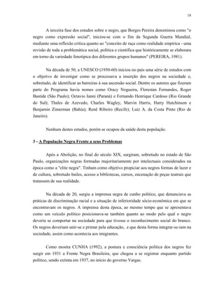 18 
A terceira fase dos estudos sobre o negro, que Borges Pereira denominou como "o negro como expressão social", iniciou-se com o fim da Segunda Guerra Mundial, mediante uma reflexão crítica quanto ao "conceito de raça como realidade empírica - uma revisão de toda a problemática social, política e científica que históricamente se elaborara em torno da variedade fenotípica dos diferentes grupos humanos" (PEREIRA, 1981). 
Na década de 50, a UNESCO (1950-60) iniciou no país uma série de estudos com o objetivo de investigar como se processava a inserção dos negros na sociedade e, sobretudo, de identificar as barreiras à sua ascensão social. Dentre os autores que fizeram parte do Programa havia nomes como Oracy Nogueira, Florestan Fernandes, Roger Bastide (São Paulo); Octavio Ianni (Paraná) e Fernando Henrique Cardoso (Rio Grande do Sul); Thales de Azevedo, Charles Wagley, Marvin Harris, Harry Hutchinson e Benjamin Zimerman (Bahia); Renê Ribeiro (Recife); Luiz A. da Costa Pinto (Rio de Janeiro). 
Nenhum destes estudos, porém se ocupou da saúde desta população. 
3 - A População Negra Frente a seus Problemas 
Após a Abolição, no final do século XIX, surgiram, sobretudo no estado de São Paulo, organizações negras formadas majoritariamente por intelectuais considerados na época como a "elite negra". Tinham como objetivo propiciar aos negros formas de lazer e de cultura, sobretudo bailes, acesso a bibliotecas, cursos, encenação de peças teatrais que tratassem de sua realidade. 
Na década de 20, surgiu a imprensa negra de cunho político, que denunciava as práticas de discriminação racial e a situação de inferioridade sócio-econômica em que se encontravam os negros. A imprensa desta época, ao mesmo tempo que se apresentava como um veículo político posicionava-se também quanto ao modo pelo qual o negro deveria se comportar na sociedade para que tivesse o reconhecimento social do branco. Os negros deveriam unir-se e primar pela educação, e que desta forma integrar-se-iam na sociedade, assim como acontecia aos imigrantes. 
Como mostra CUNHA (1992), a postura e consciência política dos negros fez surgir em 1931 a Frente Negra Brasileira, que chegou a se registrar enquanto partido político, sendo extinta em 1937, no início do governo Vargas.  