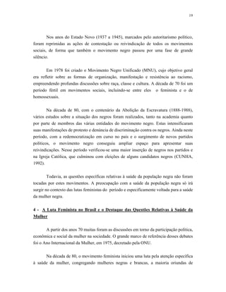 19 
Nos anos do Estado Novo (1937 a 1945), marcados pelo autoritarismo político, foram reprimidas as ações de contestação ou reivindicação de todos os movimentos sociais, de forma que também o movimento negro passou por uma fase de grande silêncio. 
Em 1978 foi criado o Movimento Negro Unificado (MNU), cujo objetivo geral era refletir sobre as formas de organização, manifestação e resistência ao racismo, empreendendo profundas discussões sobre raça, classe e cultura. A década de 70 foi um período fértil em movimentos sociais, incluindo-se entre eles o feminista e o de homossexuais. 
Na década de 80, com o centenário da Abolição da Escravatura (1888-1988), vários estudos sobre a situação dos negros foram realizados, tanto na academia quanto por parte de membros das várias entidades do movimento negro. Estas intensificaram suas manifestações de protesto e denúncia de discriminação contra os negros. Ainda neste período, com a redemocratização em curso no país e o surgimento de novos partidos políticos, o movimento negro conseguiu ampliar espaço para apresentar suas reivindicações. Nesse período verificou-se uma maior inserção de negros nos partidos e na Igreja Católica, que culminou com eleições de alguns candidatos negros (CUNHA, 1992). 
Todavia, as questões específicas relativas à saúde da população negra não foram tocadas por estes movimentos. A preocupação com a saúde da população negra só irá surgir no contexto das lutas feministas do período e especificamente voltada para a saúde da mulher negra. 
4 - A Luta Feminista no Brasil e o Destaque das Questões Relativas à Saúde da Mulher 
A partir dos anos 70 muitas foram as discussões em torno da participação política, econômica e social da mulher na sociedade. O grande marco de referência desses debates foi o Ano Internacional da Mulher, em 1975, decretado pela ONU. 
Na década de 80, o movimento feminista iniciou uma luta pela atenção específica à saúde da mulher, congregando mulheres negras e brancas, a maioria oriundas de  