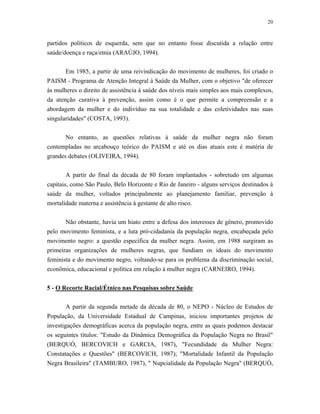 20 
partidos políticos de esquerda, sem que no entanto fosse discutida a relação entre saúde/doença e raça/etnia (ARAÚJO, 1994). 
Em 1985, a partir de uma reivindicação do movimento de mulheres, foi criado o PAISM - Programa de Atenção Integral à Saúde da Mulher, com o objetivo "de oferecer às mulheres o direito de assistência à saúde dos níveis mais simples aos mais complexos, da atenção curativa à prevenção, assim como é o que permite a compreensão e a abordagem da mulher e do indivíduo na sua totalidade e das coletividades nas suas singularidades" (COSTA, 1993). 
No entanto, as questões relativas à saúde da mulher negra não foram contempladas no arcabouço teórico do PAISM e até os dias atuais este é matéria de grandes debates (OLIVEIRA, 1994). 
A partir do final da década de 80 foram implantados - sobretudo em algumas capitais, como São Paulo, Belo Horizonte e Rio de Janeiro - alguns serviços destinados à saúde da mulher, voltados principalmente ao planejamento familiar, prevenção à mortalidade materna e assistência à gestante de alto risco. 
Não obstante, havia um hiato entre a defesa dos interesses de gênero, promovido pelo movimento feminista, e a luta pró-cidadania da população negra, encabeçada pelo movimento negro: a questão específica da mulher negra. Assim, em 1988 surgiram as primeiras organizações de mulheres negras, que fundiam os ideais do movimento feminista e do movimento negro, voltando-se para os problema da discriminação social, econômica, educacional e política em relação à mulher negra (CARNEIRO, 1994). 
5 - O Recorte Racial/Étnico nas Pesquisas sobre Saúde 
A partir da segunda metade da década de 80, o NEPO - Núcleo de Estudos de População, da Universidade Estadual de Campinas, iniciou importantes projetos de investigações demográficas acerca da população negra, entre as quais podemos destacar os seguintes títulos: "Estudo da Dinâmica Demográfica da População Negra no Brasil" (BERQUÓ, BERCOVICH e GARCIA, 1987), "Fecundidade da Mulher Negra: Constatações e Questões" (BERCOVICH, 1987); "Mortalidade Infantil da População Negra Brasileira" (TAMBURO, 1987), " Nupcialidade da População Negra" (BERQUÓ,  