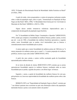 21 
1987); "O Quadro de Discriminação Racial da Mortalidade Adulta Feminina no Brasil" (CUNHA, 1990). 
A partir de então, vários pesquisadores e centros de pesquisas realizaram estudos sobre a saúde da população negra, entre os quais, "Amamentação na População da Raça Negra em São Paulo" (RÉA, 1990); "A Mortalidade Intra-Uterina por Cor: Um Estudo no Município de São Paulo" (MORELL e SILVA, 1990). 
Alguns desses estudos tornaram-se referências imprescindíveis para a compreensão da demografia da população negra brasileira. 
Em "A fecundidade da Mulher Negra: Constatações e Questões" (BERCOVICH, 1987), estudo que comparou a fecundidade de mulheres brancas, pardas e pretas, revelou que até o ano de 1960, a fecundidade das mulheres brasileiras apresentava a seguinte ordem: maior fecundidade para as pardas, nível intermediário para as brancas e sistemáticamente menor fecundidade para as pretas. 
A autora supõe que a menor fecundidade de mulheres pretas até 1960 deve-se "à menor proporção de mulheres pretas que se unem” e :“à menor proporção de mulheres prolíficas, mesmo as que estão unidas" (BERCOVICH, 1987). 
A partir dos anos setenta, a autora verifica acentuada queda da fecundidade apresentada pelas mulheres brancas. 
Já no início da década de oitenta, BERCOVICH (1987) constata que as pretas apresentavam fecundidade superior às mulheres brancas; resultando então na maior fecundidade para as pardas, seguidas das pretas e em último lugar às brancas. 
Segundo a autora, a queda da fecundidade das mulheres brancas fez com que, pela primeira vez, houvesse superioridade da fecundidade das mulheres pretas sobre a das brancas. 
BERQUÓ (1987), em "Nupcialidade da População Negra no Brasil", constata que " nos últimos quarenta anos ocorreram no país uma diminuição relativa das populações declaradas brancas e pretas e um aumento relativo de pardos".  