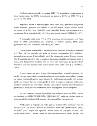 22 
Conforme sua investigação, no período 1940-1950 a população branca cresceu a taxas médias anuais de 2,10%, porcentagem que passou a 2,94% em 1950-1960 e a 2,16% em 1960-1980. 
Segundo a autora, a população preta, entre 1940-1950, apresentou redução em termos absolutos, "passando de 6.035.869 a 5.692.657 pessoas, ou seja, sujeitos a uma taxa anual de -0,58%. “Em 1950-1960 e em 1960-1980 "houve certa recuperação e o crescimento foi na ordem de 0,84% e 0,61% ao ano, respectivamente" (BERQUÓ, 1987). 
A população parda, entre 1940 e 1950, apresentou alto crescimento, com "taxa anual de 4,62%: curiosamente, essa desacelera no período seguinte, 4.09%, para permanecer em 4,05% entre 1960-1980" (BERQUÓ, 1987). 
Com relação à nupcialidade, a autora revela um excedente de mulheres no Brasil (...). "Em 1980, por exemplo, para cada mil homens correspondiam 1.032 mulheres, pensando-se em termos de nupcialidade, isto é, das chances das pessoas de sexos opostos têm de encontrar parceiros para se unirem o que numa sociedade monogâmica como a nossa, este desequilíbrio numérico entre os sexos tem implicações que podem afetar bastante a vida das mulheres entre outros fatores como idade e cor" (...) (BERQUÓ, 1987). 
A autora mostra que a taxa de nupcialidade das mulheres brancas é maior que a de pardas e pretas, sendo maior a proporção de homens pretos unidos com mulheres brancas ou pardas, contrastando com o menor número de mulheres pretas casadas com homens pardos ou brancos. Para os homens pardos é maior a proporção daqueles unidos com mulheres brancas do que com pardas. De outro lado, segundo a autora, encontra-se maior proporção de pardas casadas com homens pretos do que pardos unidos com pretas. 
No que concerne a menor fecundidade das mulheres pretas até 1960 - dados apresentados por (BERCOVICH 1987) - BERQUÓ (1987) supõe que este fato possa ser conseqüência do retardo na idade ao casar e do maior celibato entre as pretas. 
Ainda quanto a proporção de pretas que não tiveram filhos nascidos vivos ser maior do que a de pardas e brancas, no período de 1940-1960 (BERCOVICH, 1987), BERQUÓ (1987) sugere três hipóteses: "menor chance de concepção, ou seja, elas seriam mais estéreis"; "menor chance de levar uma concepção a termo, ou seja, elas  