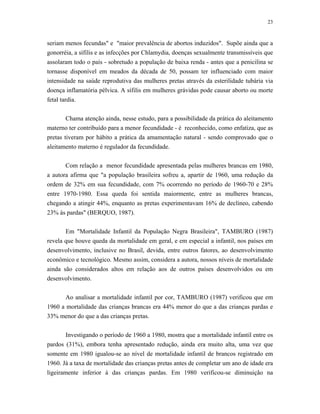 23 
seriam menos fecundas" e "maior prevalência de abortos induzidos". Supõe ainda que a gonorréia, a sífilis e as infecções por Chlamydia, doenças sexualmente transmissíveis que assolaram todo o país - sobretudo a população de baixa renda - antes que a penicilina se tornasse disponível em meados da década de 50, possam ter influenciado com maior intensidade na saúde reprodutiva das mulheres pretas através da esterilidade tubária via doença inflamatória pélvica. A sífilis em mulheres grávidas pode causar aborto ou morte fetal tardia. 
Chama atenção ainda, nesse estudo, para a possibilidade da prática do aleitamento materno ter contribuído para a menor fecundidade - é reconhecido, como enfatiza, que as pretas tiveram por hábito a prática da amamentação natural - sendo comprovado que o aleitamento materno é regulador da fecundidade. 
Com relação a menor fecundidade apresentada pelas mulheres brancas em 1980, a autora afirma que "a população brasileira sofreu a, apartir de 1960, uma redução da ordem de 32% em sua fecundidade, com 7% ocorrendo no período de 1960-70 e 28% entre 1970-1980. Essa queda foi sentida maiormente, entre as mulheres brancas, chegando a atingir 44%, enquanto as pretas experimentavam 16% de declíneo, cabendo 23% às pardas" (BERQUO, 1987). 
Em "Mortalidade Infantil da População Negra Brasileira", TAMBURO (1987) revela que houve queda da mortalidade em geral, e em especial a infantil, nos países em desenvolvimento, inclusive no Brasil, devida, entre outros fatores, ao desenvolvimento econômico e tecnológico. Mesmo assim, considera a autora, nossos níveis de mortalidade ainda são considerados altos em relação aos de outros países desenvolvidos ou em desenvolvimento. 
Ao analisar a mortalidade infantil por cor, TAMBURO (1987) verificou que em 1960 a mortalidade das crianças brancas era 44% menor do que a das crianças pardas e 33% menor do que a das crianças pretas. 
Investigando o período de 1960 a 1980, mostra que a mortalidade infantil entre os pardos (31%), embora tenha apresentado redução, ainda era muito alta, uma vez que somente em 1980 igualou-se ao nível de mortalidade infantil de brancos registrado em 1960. Já a taxa de mortalidade das crianças pretas antes de completar um ano de idade era ligeiramente inferior à das crianças pardas. Em 1980 verificou-se diminuição na  