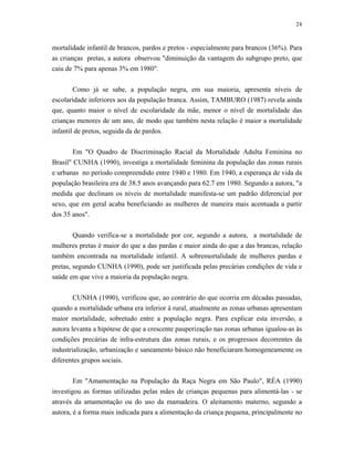 24 
mortalidade infantil de brancos, pardos e pretos - especialmente para brancos (36%). Para as crianças pretas, a autora observou "diminuição da vantagem do subgrupo preto, que caiu de 7% para apenas 3% em 1980". 
Como já se sabe, a população negra, em sua maioria, apresenta níveis de escolaridade inferiores aos da população branca. Assim, TAMBURO (1987) revela ainda que, quanto maior o nível de escolaridade da mãe, menor o nível de mortalidade das crianças menores de um ano, de modo que também nesta relação é maior a mortalidade infantil de pretos, seguida da de pardos. 
Em "O Quadro de Discriminação Racial da Mortalidade Adulta Feminina no Brasil" CUNHA (1990), investiga a mortalidade feminina da população das zonas rurais e urbanas no período compreendido entre 1940 e 1980. Em 1940, a esperança de vida da população brasileira era de 38.5 anos avançando para 62.7 em 1980. Segundo a autora, "a medida que declinam os níveis de mortalidade manifesta-se um padrão diferencial por sexo, que em geral acaba beneficiando as mulheres de maneira mais acentuada a partir dos 35 anos". 
Quando verifica-se a mortalidade por cor, segundo a autora, a mortalidade de mulheres pretas é maior do que a das pardas e maior ainda do que a das brancas, relação também encontrada na mortalidade infantil. A sobremortalidade de mulheres pardas e pretas, segundo CUNHA (1990), pode ser justificada pelas precárias condições de vida e saúde em que vive a maioria da população negra. 
CUNHA (1990), verificou que, ao contrário do que ocorria em décadas passadas, quando a mortalidade urbana era inferior à rural, atualmente as zonas urbanas apresentam maior mortalidade, sobretudo entre a população negra. Para explicar esta inversão, a autora levanta a hipótese de que a crescente pauperização nas zonas urbanas igualou-as às condições precárias de infra-estrutura das zonas rurais, e os progressos decorrentes da industrialização, urbanização e saneamento básico não beneficiaram homogeneamente os diferentes grupos sociais. 
Em "Amamentação na População da Raça Negra em São Paulo", RÉA (1990) investigou as formas utilizadas pelas mães de crianças pequenas para alimentá-las - se através da amamentação ou do uso da mamadeira. O aleitamento materno, segundo a autora, é a forma mais indicada para a alimentação da criança pequena, principalmente no  