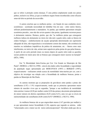 25 
que se refere à proteção contra doenças. É uma prática amplamente usada nos países pobres, inclusive na África, já que as mulheres negras foram reconhecidas como eficazes amas-de-leite no período da escravidão. 
A autora concluiu que as mulheres pretas - em função de suas condições sócio- econômicas - acentuada necessidade de trabalhar fora de casa - entre outros fatores, utilizam predominantemente a mamadeira. As pardas, que também apresentam situação econômica precária , mas não tão severa quanto à das pretas, igualmente recorrem pouco à aleitamento materno. Destaca, porém, que são "as mulheres pretas que conseguem melhores índices de aleitamento no início da vida (até o quarto mês), onde os fatores de ordem biológica - estabelecimento da sucção apropriada determinando um suprimento adequado de leite, não turgescência e esvaziamento correto das mamas, não existência de mastites ou rachaduras impeditivas da prática de amamentar, etc. - fatores estes mais interferentes, no início da vida, seriam mais superáveis pelas pretas do que pelas brancas. A partir de um certo período (mais ou menos depois do quarto mês) onde as questões sociais podem ter maior peso são as brancas que conseguem maior sucesso na lactação" (RÉA, 1988). 
Em "A Mortalidade Intra-Uterina por Cor: Um Estudo no Município de São Paulo", MORELL e SILVA (1990) - através dos dados sobre fecundidade e nupcialidade da população negra apresentados por BERCOVICH (1987) e BERQUÓ (1987), respectivamente - realizaram estudo acerca da mortalidade intra-uterina por cor, com o objetivo de investigar sua relação com a fecundidade de mulheres brancas, pretas e pardas no Município de São Paulo. 
As autoras mostram que as proporções de gravidezes entre pardas e pretas são semelhantes (1.92 e 1.91) respectivamente, sendo que as primeiras apresentam maior número de nascidos vivos que as segundas, "porque a sua incidência de mortalidade intra-uterina é menor (0,30 por mulher contra 0,38 das pretas), decorrente principalmente do menor número de abortos espontâneos (0,24 contra 0,31), uma vez que os níveis da natimortalidade são semelhantes (0,06 contra 0,07)" (MORELL e SILVA, 1988). 
As mulheres brancas são as que engravidam menos (1.67 gravidez por mulher) e as que apresentam menor fecundidade (1,34), aspectos que segundo as autoras, estão "relacionados com o maior uso de meios anticoncepcionais". Revelam ainda que são as  