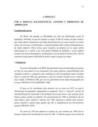 27 
CAPÍTULO 2 
COR E DOENÇAS RACIAIS/ÉTNICAS: ATITUDES E PROBLEMAS DE ABORDAGEM 
Considerações gerais 
No Brasil, são grandes as dificuldades em torno da identificação racial da população, sobretudo no que diz respeito ao negro. O fato de sermos um país mestiço, que nunca adotou oficialmente uma linha demarcatória de cor, como ocorreu em outros países, faz com que a classificação e a autoclassificação desta variável fundamentem-se de modo subjetivo. Desta forma, quem classifica sua própria cor ou quem atribui determinada cor a outrem o faz com grande liberdade de definição, e assim também acontece nos censos demográficos, nas pesquisas e nos formulários institucionais. Não há consenso no país quanto à definição de quem é negro e do que é ser negro. 
1. O item Cor 
Os censos demográficos do IBGE não apresentam uma sistematização nem quanto ao item cor nem quanto ao seu cruzamento com outras variáveis, impossibilitando uma avaliação evolutiva e comparativa das condições de vida da população negra. Exemplo disso é o censo de 1960, que apresentou o item cor cruzado somente com as variáveis sexo e idade. A PNAD de 1982, por sua vez, apresentou menos dados desagregados por cor que a PNAD de 1976 (CARNEIRO, 1990). 
O item cor foi introduzido pela primeira vez no censo de 1872, no qual a classificação da população compreendia as categorias "livres e "escravos", através da autoclassificação do recenseado e da atribuição da cor por esses a seus escravos como brancos, pretos, pardos ou caboclos. No recenseamento de 1890, as alternativas de cor eram branco, preto, mestiço e caboclo. Em 1940, adotaram-se opções entre brancos, pretos, amarelos e pardos (para aqueles que não se enquadrassem nos três primeiros grupos) (ARAÚJO, 1987). 
No censo de 1970 não apareceu o quesito cor, que retornou em 1980 com as mesmas variáveis de classificação do censo de 1940. "A falta do quesito cor no censo de  