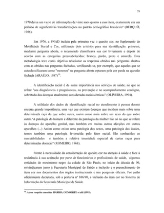 28 
1970 deixa um vazio de informações de vinte anos quanto a esse item, exatamente em um período de significativas transformações no padrão demográfico brasileiro" (BERQUÓ, 1988). 
Em 1976, a PNAD incluiu pela primeira vez o quesito cor, no Suplemento de Mobilidade Social e Cor, utilizando dois critérios para sua identificação: primeiro, mediante pergunta aberta, o recenseado classificava sua cor livremente e depois de acordo com as categorias preestabelecidas: branco, pardo, preto e amarelo. Esta metodologia teve como objetivo relacionar as respostas obtidas nas perguntas abertas com as obtidas nas perguntas fechadas, verificando-se, por exemplo, que aqueles que se autoclassificaram como "morenos" na pergunta aberta optaram pela cor parda na questão fechada (ARAÚJO, 1987)10. 
A identificação racial é de suma importância nos serviços de saúde, no que se refere "aos diagnósticos e prognósticos, na prevenção e no acompanhamento condigno, sobretudo das doenças atualmente consideradas raciais/étnicas" (OLIVEIRA, 1994). 
A utilidade dos dados de identificação racial no atendimento à pessoa doente encerra grande importância, uma vez que existem doenças que incidem mais sobre uma determinada raça do que sobre outra, assim como mais sobre um sexo do que sobre outro."A patologia do homem é diferente da patologia da mulher não só no que se refere às doenças do aparelho genital, mas também em muitas outras afecções em outros aparelhos (...) Assim como existe uma patologia dos sexos, uma patologia das idades, temos também uma patologia favorecida pelo fator racial. São conhecidas as suscetibilidades e também a relativa imunidade especial de certas raças para determinadas doenças" (ROMEIRO, 1968). 
Frente à necessidade da consideração do quesito cor na atenção à saúde e face à resistência à sua aceitação por parte de funcionários e profissionais de saúde, algumas entidades do movimento negro da cidade de São Paulo, no início da década de 90, reivindicaram junto à Secretaria Municipal de Saúde a inclusão e o preenchimento do item cor nos documentos dos órgãos institucionais e nas pesquisas oficiais. Foi então oficialmente decretada, sob a portaria nº 696/90, a inclusão do item cor no Sistema de Informação da Secretaria Municipal de Saúde. 
10. A esse respeito consultar HARRIS, CONSORTE et alii (1993).  
