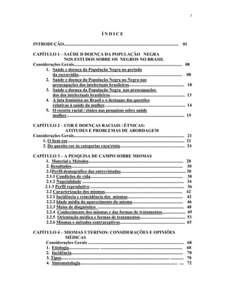 3 
Í N D I C E 
INTRODUÇÃO........................................................................................................ 01 
CAPÍTULO 1 – SAÚDE D DOENÇA DA POPULAÇÃO NEGRA 
NOS ESTUDOS SOBRE OS NEGROS NO BRASIL 
Considerações Gerais.................................................................................................. 08 
1. Saúde e doença da População Negra no período 
da escravidão.............................................................................................. 08 
2. Saúde e doença da População Negra no Negra nas 
preocupações dos intelectuais brasileiros.................................................. 10 
3. Saúde e doença da População Negra nas preocupações 
dos dos intelectuais brasileiros.................................................................... 13 
4. A luta feminista no Brasil e o destaque das questões 
relativas à saúde da mulher......................................................................... 14 
5. O recorte racial / étnico nas pesquisas sobre saúde mulher........................................................................................................... 15 
CAPÍTULO 2 – COR E DOENÇAS RACIAIS / ÉTNICAS: 
ATITUDES E PROBLEMAS DE ABORDAGEM 
Considerações Gerais.................................................................................................... 21 
1. O item cor.......................................................................................................... 21 
2. Do quesito cor às categorias raça/etnia........................................................... 24 
CAPÍTULO 3 – A PESQUISA DE CAMPO SOBRE MIOMAS 
1. Material e Métodos...................................................................................... 28 
2. Resultados..................................................................................................... 30 
2.1Perfil demográfico das entrevistadas........................................................... 30 
2.1.1 Condições de vida.................................................................................... 30 
2.1.2 Nupcialidade ............................................................................................ 34 
2.1.3 Perfil reprodutivo ..................................................................................... 36 
2.2 Caracterização dos miomas...................................................................... 42 
2.2.1 Incidência e reincidência dos miomas.................................................. 42 
2.2.2 Idade média do aparecimento do mioma.............................................. 46 
2.2.3 Meios de diagnóstico .............................................................................. 48 
2.2.4 Conhecimento dos miomas e das formas de tratamentos..................... 49 
2.2.5 Orientação médica e formas de tratamentos......................................... 53 
2.2.6 Miomas e métodos contraceptivos........................................................... 65 
CAPÍTULO 4 – MIOMAS UTERINOS: CONSIDERAÇÕES E OPINIÕES 
MÉDICAS 
Considerações Gerais ....................................................................................... 68 
1. Etiologia............................ .......................................................................... 68 
2. Incidência..................................................................................................... 70 
3. Tipos.................................................................................................. ............ 70 
4. Sintomatologia........................................................................................ .... 72  